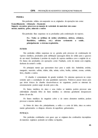 CIPA - PREVENÇÃO DE ACIDENTES E DOENÇAS NO TRABALHO
45
POEIRA
São partículas sólidas em suspensão no ar, originadas de operações tais como:
Esmerilhamento - trituração - lixamento
Impacto em outros processos ou manejo de variedade de materiais tais como:
metais, madeira, grãos, minerais e outros
São partículas finas suspensas no ar, produzidas pela condensação de vapores.
Ex.: Todas as neblinas de ácidos (clorídricos, nítricos, crômicos,
fluorídrico, sulfúrico, etc.) afetam seriamente a saúde,
principalmente o sistema respiratório.
FUMOS
São partículas sólidas suspensas no ar, geradas pelo processo de condensação de
vapores metálicos, produzidos pela sublimação (passagem direta do sólido para o gasoso)
de um metal. Geralmente é produto da reação de vapores metálicos com o oxigênio do ar.
Os fumos são produzidos em operações como: Fundição, corte de metais com oxigênio,
desbaste de esmeril e solda.
Os principais metais que apresentam risco para a saúde são: Antimônio, arsênio,
manganês, mercúrio, selênio, telúrio, tálio, urânio, cobre, berílio, cádmio, cromo, cobalto,
ferro, chumbo e outros.
O chumbo é contaminante de grande toxidade. Os sintomas aparecem no corpo
somente após a acumulação de uma quantidade expressiva. Podem-se passar meses para
que níveis tóxicos de chumbo desenvolvam-se no organismo, porém os sintomas de
envenenamento podem surgir da noite para o dia.
Os fumos metálicos do zinco e seus óxidos se inalados podem provocar uma
enfermidade chamada febre de fumo metálico; os sintomas geralmente desaparecem
dentro de um dia.
Os fumos metálicos de magnésio cobre e de outros elementos também, podem
provocar a mesma síndrome.
As fontes de zinco são, principalmente, a solda e o corte de latão, zinco ou outros
metais galvanizados e a limpeza abrasiva de superfícies galvanizadas.
FUMAÇA
São partículas combinadas com gases que se originam das combustões incompletas
de materiais orgânicos podendo ser sólidas ou líquidas.
 
