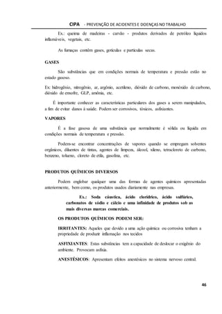 CIPA - PREVENÇÃO DE ACIDENTES E DOENÇAS NO TRABALHO
46
Ex.: queima de madeiras - carvão - produtos derivados de petróleo líquidos
inflamáveis, vegetais, etc.
As fumaças contêm gases, gotículas e partículas secas.
GASES
São substâncias que em condições normais de temperatura e pressão estão no
estado gasoso.
Ex: hidrogênio, nitrogênio, ar, argônio, acetileno, dióxido de carbono, monóxido de carbono,
dióxido de enxofre, GLP, amônia, etc.
É importante conhecer as características particulares dos gases a serem manipulados,
a fim de evitar danos à saúde. Podem ser corrosivos, tóxicos, asfixiantes.
VAPORES
É a fase gasosa de uma substância que normalmente é sólida ou líquida em
condições normais de temperatura e pressão.
Podem-se encontrar concentrações de vapores quando se empregam solventes
orgânicos, diluentes de tintas, agentes de limpeza, álcool, xileno, tetracloreto de carbono,
benzeno, tolueno, cloreto de etila, gasolina, etc.
PRODUTOS QUÍMICOS DIVERSOS
Podem englobar qualquer uma das formas de agentes químicos apresentadas
anteriormente, bem como, os produtos usados diariamente nas empresas.
Ex.: Soda cáustica, ácido clorídrico, ácido sulfúrico,
carbonatos de sódio e cálcio e uma infinidade de produtos sob as
mais diversas marcas comerciais.
OS PRODUTOS QUÍMICOS PODEM SER:
IRRITANTES: Aqueles que devido a uma ação química ou corrosiva tenham a
propriedade de produzir inflamação nos tecidos
ASFIXIANTES: Estas substâncias tem a capacidade de deslocar o oxigênio do
ambiente. Provocam asfixia.
ANESTÉSICOS: Apresentam efeitos anestésicos no sistema nervoso central.
 