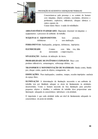 CIPA - PREVENÇÃO DE ACIDENTES E DOENÇAS NO TRABALHO
48
Caracterizam-se pela presença e ou contato do homem
com máquinas, objetos cortantes, escoriantes, abrasivos e
perfurantes, explosivos, inflamáveis, choques elétricos e
outros capazes de.
Causar danos físicos à saúde do trabalhador.
ARRANJO FÍSICO INADEQUADO: Disposição irracional de máquinas e
equipamentos e processos do ambiente de trabalho.
MÁQUINAS E EQUIPAMENTOS: Sem proteção,
defeituosas e sem sinalização.
FERRAMENTAS: Inadequadas, perigosas, defeituosas, impróprias.
ELETRICIDADE: Contato com linha viva, falta
de aterramento e improvisações.
SINALIZAÇÃO: Ausência de indicação de riscos.
PROBABILIDADE DE INCÊNDIO E EXPLOSÃO: Risco com
produtos inflamáveis, armazenagem, sobrecarga elétrica, etc.
TRANSPORTE E MOVIMENTAÇÃO DE MATERIAIS: Batida contra, Batida
por, choque contra, queda de objetos, esmagamento, etc.
EDIFICAÇÕES: Pisos inadequados, canaletas, rampas, escadas impróprias ausência
de espaço físico.
ILUMINAÇÃO: A determinação de iluminação necessária a um ambiente de
trabalho tem por finalidade adequar os níveis de iluminamento às atividades
desenvolvidas. Como o homem necessita de boa iluminação para perceber
pequenos objetos e detalhes, o ambiente de trabalho deve proporcionar uma
iluminação adequada às características individuais e da atividade.
O importante é que cada atividade tenha um nível de iluminamento adequado às
características do posto de trabalho.
 