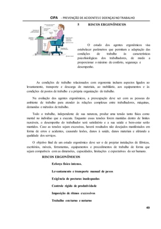 CIPA - PREVENÇÃO DE ACIDENTES E DOENÇAS NO TRABALHO
49
5 RISCOS ERGONÔMICOS
O estudo dos agentes ergonômicos visa
estabelecer parâmetros que permitam a adaptação das
condições de trabalho às características
psicofisiológicas dos trabalhadores, de modo a
proporcionar o máximo de conforto, segurança e
desempenho.
As condições de trabalho relacionados com ergonomia incluem aspectos ligados ao
levantamento, transporte e descarga de materiais, ao mobiliário, aos equipamentos e às
condições de postos de trabalho e a própria organização do trabalho.
Na avaliação dos agentes ergonômicos, a preocupação deve ser com as pessoas do
ambiente de trabalho para atender às relações complexas entre trabalhadores, máquinas,
demandas e métodos de trabalho.
Todo o trabalho, independente de sua natureza, produz uma tensão tanto física como
mental no indivíduo que a executa. Enquanto essas tensões forem mantidas dentro de limites
razoáveis, o desempenho do trabalhador será satisfatório e a sua saúde e bem-estar serão
mantidos. Caso as tensões sejam excessivas, haverá resultados não desejados manifestados em
forma de erros e acidentes, causando lesões, danos à saúde, danos materiais e afetando a
qualidade dos serviços.
O objetivo final de um estudo ergonômico deve ser o de projetar instalações de fábricas,
escritórios, móveis, ferramentas, equipamentos e procedimentos de trabalho de forma que
sejam compatíveis com as dimensões, capacidades, limitações e expectativas do ser humano.
RISCOS ERGONÔMICOS
Esforço físico intenso.
Levantamento e transporte manual de pesos
Exigência de posturas inadequadas
Controle rígido de produtividade
Imposição de ritmos excessivos
Trabalho em turno e noturno
 