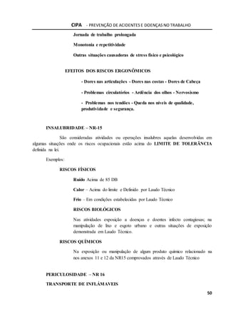 CIPA - PREVENÇÃO DE ACIDENTES E DOENÇAS NO TRABALHO
50
Jornada de trabalho prolongada
Monotonia e repetitividade
Outras situações causadoras de stress físico e psicológico
EFEITOS DOS RISCOS ERGONÔMICOS
- Dores nas articulações - Dores nas costas - Dores de Cabeça
- Problemas circulatórios - Ardência dos olhos - Nervosismo
- Problemas nos tendões - Queda nos níveis de qualidade,
produtividade e segurança.
INSALUBRIDADE – NR-15
São consideradas atividades ou operações insalubres aquelas desenvolvidas em
algumas situações onde os riscos ocupacionais estão acima do LIMITE DE TOLERÃNCIA
definida na lei.
Exemplos:
RISCOS FÍSICOS
Ruído Acima de 85 DB
Calor – Acima do limite e Definido por Laudo Técnico
Frio – Em condições estabelecidas por Laudo Técnico
RISCOS BIOLÓGICOS
Nas atividades exposição a doenças e doentes infecto contagiosas; na
manipulação de lixo e esgoto urbano e outras situações de exposição
demonstrada em Laudo Técnico.
RISCOS QUÍMICOS
Na exposição ou manipulação de algum produto químico relacionado na
nos anexos 11 e 12 da NR15 comprovados através de Laudo Técnico
PERICULOSIDADE – NR 16
TRANSPORTE DE INFLÁMAVEIS
 