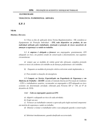 CIPA - PREVENÇÃO DE ACIDENTES E DOENÇAS NO TRABALHO
51
ELETRICIDADE
VIGILÂNCIA PATRIMONIAL ARMADA
E.P. I
NR-06
Direitos e Deveres
6.1 Para os fins de aplicação desta Norma Regulamentadora - NR, considera-se
Equipamento de Proteção Individual - EPI, todo dispositivo ou produto, de uso
individual utilizado pelo trabalhador, destinado à proteção de riscos suscetíveis de
ameaçar a segurança e a saúde no trabalho.
6.3 A empresa é obrigada a fornecer aos empregados, gratuitamente, EPI
adequado ao risco, em perfeito estado de conservação e funcionamento, nas seguintes
circunstâncias:
a) sempre que as medidas de ordem geral não ofereçam completa proteção
contra os riscos de acidentes do trabalho ou de doenças profissionais e do trabalho;
b) Enquanto as medidas de proteção coletiva estiverem sendo implantadas; e,
c) Para atender a situações de emergência.
6.5 Compete ao Serviço Especializado em Engenharia de Segurança e em
Medicina do Trabalho – SESMT, ouvida a Comissão Interna de Prevenção de Acidentes
- CIPA e trabalhadores usuários, recomendar ao empregador o EPI adequado ao risco
existente em determinada atividade. (Alterado pela Portaria SIT n.º 194, de 07 de
dezembro de 2010).
1.6.1 Cabe ao empregador quanto ao EPI:
a) Adquirir o adequado ao risco de cada atividade;
b) Exigir seu uso;
c) Fornecer ao trabalhador somente o aprovado pelo órgão nacional competente
em matéria de segurança e saúde no trabalho;
d) Orientar e treinar o trabalhador sobre o uso adequado guarda e conservação;
e) Substituir imediatamente, quando danificado ou extraviado;
 