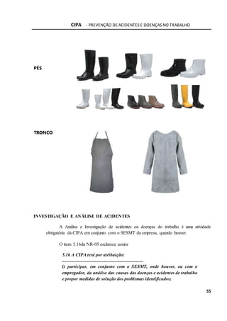 CIPA - PREVENÇÃO DE ACIDENTES E DOENÇAS NO TRABALHO
55
PÉS
TRONCO
INVESTIGAÇÃO E ANÁLISE DE ACIDENTES
A Análise e Investigação de acidentes ou doenças do trabalho é uma atividade
obrigatória da CIPA em conjunto com o SESMT da empresa, quando houver.
O item 5.16da NR-05 esclarece assim:
5.16 A CIPA terá por atribuição:
.......................................................................
l) participar, em conjunto com o SESMT, onde houver, ou com o
empregador, da análise das causas das doenças e acidentes de trabalho
e propor medidas de solução dos problemas identificados;
 