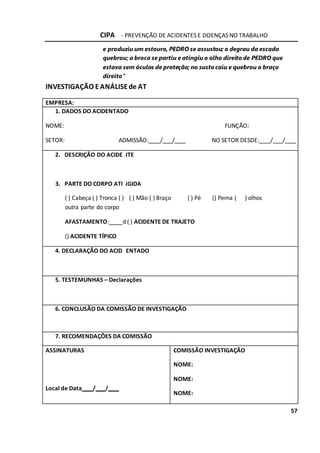 CIPA - PREVENÇÃO DE ACIDENTES E DOENÇAS NO TRABALHO
57
e produziu um estouro, PEDRO se assustou; o degrau da escada
quebrou; a broca se partiu e atingiu o olho direito de PEDRO que
estava sem óculos de proteção; no susto caiu e quebrou o braço
direito”
INVESTIGAÇÃO EANÁLISEde AT
EMPRESA:
1. DADOS DO ACIDENTADO
NOME: FUNÇÃO:
SETOR: ADMISSÃO: / / NO SETOR DESDE: / /
2. DESCRIÇÃO DO ACIDE
3. PARTE DO CORPO ATI
( ) Cabeça ( ) Tronca ( )
outra parte do corpo
AFASTAMENTO: d
() ACIDENTE TÍPICO
NTE
NGIDA
( ) Mão ( ) Braço ( ) Pé () Perna (
( ) ACIDENTE DE TRAJETO
) olhos
4. DECLARAÇÃO DO ACID ENTADO
5. TESTEMUNHAS – Declarações
6. CONCLUSÃO DA COMISSÃO DE INVESTIGAÇÃO
7. RECOMENDAÇÕES DA COMISSÃO
ASSINATURAS COMISSÃO INVESTIGAÇÃO
NOME:
NOME:
Local de Data / /
NOME:
 