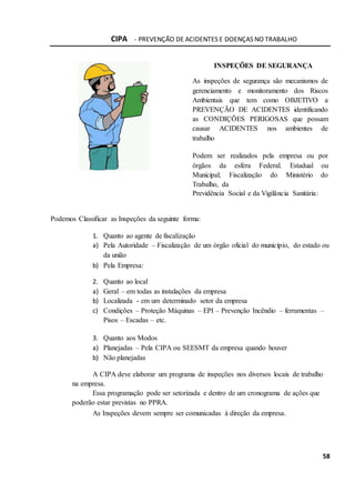 CIPA - PREVENÇÃO DE ACIDENTES E DOENÇAS NO TRABALHO
58
INSPEÇÕES DE SEGURANÇA
As inspeções de segurança são mecanismos de
gerenciamento e monitoramento dos Riscos
Ambientais que tem como OBJETIVO a
PREVENÇÃO DE ACIDENTES identificando
as CONDIÇÕES PERIGOSAS que possam
causar ACIDENTES nos ambientes de
trabalho
Podem ser realizados pela empresa ou por
órgãos da esfera Federal. Estadual ou
Municipal; Fiscalização do Ministério do
Trabalho, da
Previdência Social e da Vigilância Sanitária:
Podemos Classificar as Inspeções da seguinte forma:
1. Quanto ao agente de fiscalização
a) Pela Autoridade – Fiscalização de um órgão oficial do município, do estado ou
da união
b) Pela Empresa:
2. Quanto ao local
a) Geral – em todas as instalações da empresa
b) Localizada - em um determinado setor da empresa
c) Condições – Proteção Máquinas – EPI – Prevenção Incêndio – ferramentas –
Pisos – Escadas – etc.
3. Quanto aos Modos
a) Planejadas – Pela CIPA ou SEESMT da empresa quando houver
b) Não planejadas
A CIPA deve elaborar um programa de inspeções nos diversos locais de trabalho
na empresa.
Essa programação pode ser setorizada e dentro de um cronograma de ações que
poderão estar previstas no PPRA.
As Inspeções devem sempre ser comunicadas à direção da empresa.
 