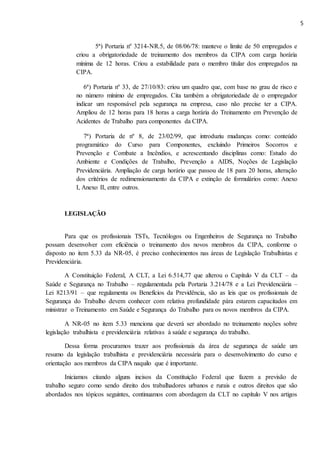 5
5ª) Portaria nº 3214-NR.5, de 08/06/78: manteve o limite de 50 empregados e
criou a obrigatoriedade de treinamento dos membros da CIPA com carga horária
mínima de 12 horas. Criou a estabilidade para o membro titular dos empregados na
CIPA.
6ª) Portaria nº 33, de 27/10/83: criou um quadro que, com base no grau de risco e
no número mínimo de empregados. Cita também a obrigatoriedade de o empregador
indicar um responsável pela segurança na empresa, caso não precise ter a CIPA.
Ampliou de 12 horas para 18 horas a carga horária do Treinamento em Prevenção de
Acidentes de Trabalho para componentes da CIPA.
7ª) Portaria de nº 8, de 23/02/99, que introduziu mudanças como: conteúdo
programático do Curso para Componentes, excluindo Primeiros Socorros e
Prevenção e Combate a Incêndios, e acrescentando disciplinas como: Estudo do
Ambiente e Condições de Trabalho, Prevenção a AIDS, Noções de Legislação
Previdenciária. Ampliação de carga horário que passou de 18 para 20 horas, alteração
dos critérios de redimensionamento da CIPA e extinção de formulários como: Anexo
I, Anexo II, entre outros.
LEGISLAÇÃO
Para que os profissionais TSTs, Tecnólogos ou Engenheiros de Segurança no Trabalho
possam desenvolver com eficiência o treinamento dos novos membros da CIPA, conforme o
disposto no item 5.33 da NR-05, é preciso conhecimentos nas áreas de Legislação Trabalhistas e
Previdenciária.
A Constituição Federal, A CLT, a Lei 6.514,77 que alterou o Capítulo V da CLT – da
Saúde e Segurança no Trabalho – regulamentada pela Portaria 3.214/78 e a Lei Previdenciária –
Lei 8213/91 – que regulamenta os Benefícios da Previdência, são as leis que os profissionais de
Segurança do Trabalho devem conhecer com relativa profundidade pára estarem capacitados em
ministrar o Treinamento em Saúde e Segurança do Trabalho para os novos membros da CIPA.
A NR-05 no item 5.33 menciona que deverá ser abordado no treinamento noções sobre
legislação trabalhista e previdenciária relativas à saúde e segurança do trabalho.
Dessa forma procuramos trazer aos profissionais da área de segurança de saúde um
resumo da legislação trabalhista e previdenciária necessária para o desenvolvimento do curso e
orientação aos membros da CIPA naquilo que é importante.
Iniciamos citando alguns incisos da Constituição Federal que fazem a previsão de
trabalho seguro como sendo direito dos trabalhadores urbanos e rurais e outros direitos que são
abordados nos tópicos seguintes, continuamos com abordagem da CLT no capítulo V nos artigos
 