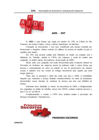 CIPA - PREVENÇÃO DE ACIDENTES E DOENÇAS NO TRABALHO
AIDS - DST
A AIDS é uma doença que surgiu em meados de 1982 na Cidade de São
Francisco nos Estados Unidos e ataca o sistema imunológico do individuo.
Carregada de preconceitos e sem cura, considerada uma doença contraída por
homosexuais e drogados, vitimou centenas de milhares de pessoas na medida em que se
espalhou pelo mundo.
Em 1985 uma portaria emitida pelo Ministério da Saúde, em conjunto com o
Ministério do Trabalho, atribuiu às CIPAs das empresas a tarefa de realizar uma
campanha, no âmbito interno das empresas, de prevenção da AIDS.
Desde então essa campanha vem sendo desenvolvida pelas Comissões Internas de
Prevenção de Acidentes nas empresas através de palestras, aulas e outras formas que
buscam a conscientização de todos em relação ao uso de preservativos nas relações
sexuais e cuidados com uso comum de seringas descartáveis para aqueles que usam
drogas injetáveis.
Trinta anos se passaram e ainda não existe cura para a AIDS. A mortalidade
daqueles que contraíram a doença diminuiu consideravelmente em razão de tratamentos
desenvolvidos nessas décadas de existência da doença sem uma cura definitiva da
doença.
Inobstante haver diminuído as mortes em decorrência da AIDS, a obrigatoriedade
das campanhas no âmbito do trabalho, através das CIPAS, continua conforme descreve o
item 5.16, “p” da NR-05
Complementando o assunto a CIPA deve também realizar a prevenção das
Doenças Sexualmente Transmissíveis.
PRIMEIROS SOCORROS
CONCEITO:
 