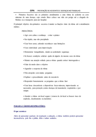 CIPA - PREVENÇÃO DE ACIDENTES E DOENÇAS NO TRABALHO
• Primeiros Socorros são os primeiros atendimentos a uma vítima de acidente ou com
sintomas de uma doença, cujo estado físico coloca sua vida em perigo até a chegada do
Médico ou o transporte para um hospital.
O principal objetivo dos primeiros socorros é manter as funções vitais da vítima até o atendimento
médico.
PRINCÍPIOS:
• Agir com calma e confiança – evitar o pânico
• Ser rápido, mas não precipitado
• Usar bom senso, sabendo reconhecer suas limitações
• Usar criatividade para improvisação
• Demonstrar tranquilidade, dando ao acidentado segurança
• Se houver condições solicitar ajuda de alguém do mesmo sexo da vítima
• Manter sua atenção voltada para a vítima quando estiver interrogando-a
• Falar de modo claro e objetivo
• Aguardar a resposta da vítima
• Não atropelar com muitas perguntas
• Explicar o procedimento antes de executá-lo
• Responder honestamente as perguntas que a vítima fizer
• Usar luvas descartáveis e dispositivas boca-máscara, improvisando se
necessário, para proteção contra doenças de transmissão respiratória e por
sangue.
• Atender a vítima em local seguro ( remove-la do local se houver risco de
explosão, desabamento ou incêndio).
PARADA CÁRDIO-RESPIRATÓRIA
O que acontece
Além de apresentar ausência de respiração e pulsação, a vítima também poderá apresentar
inconsciência, pele fria e pálida, lábio e unhas azulados.
 