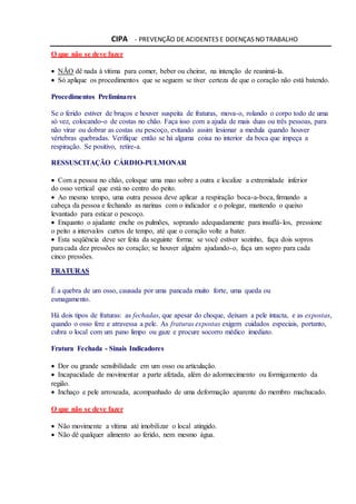 CIPA - PREVENÇÃO DE ACIDENTES E DOENÇAS NO TRABALHO
O que não se deve fazer
 NÃO dê nada à vítima para comer, beber ou cheirar, na intenção de reanimá-la.
 Só aplique os procedimentos que se seguem se tiver certeza de que o coração não está batendo.
Procedimentos Preliminares
Se o ferido estiver de bruços e houver suspeita de fraturas, mova-o, rolando o corpo todo de uma
só vez, colocando-o de costas no chão. Faça isso com a ajuda de mais duas ou três pessoas, para
não virar ou dobrar as costas ou pescoço, evitando assim lesionar a medula quando houver
vértebras quebradas. Verifique então se há alguma coisa no interior da boca que impeça a
respiração. Se positivo, retire-a.
RESSUSCITAÇÃO CÁRDIO-PULMONAR
 Com a pessoa no chão, coloque uma mao sobre a outra e localize a extremidade inferior
do osso vertical que está no centro do peito.
 Ao mesmo tempo, uma outra pessoa deve aplicar a respiração boca-a-boca, firmando a
cabeça da pessoa e fechando as narinas com o indicador e o polegar, mantendo o queixo
levantado para esticar o pescoço.
 Enquanto o ajudante enche os pulmões, soprando adequadamente para insuflá-los, pressione
o peito a intervalos curtos de tempo, até que o coração volte a bater.
 Esta seqüência deve ser feita da seguinte forma: se você estiver sozinho, faça dois sopros
paracada dez pressões no coração; se houver alguém ajudando-o, faça um sopro para cada
cinco pressões.
FRATURAS
É a quebra de um osso, causada por uma pancada muito forte, uma queda ou
esmagamento.
Há dois tipos de fraturas: as fechadas, que apesar do choque, deixam a pele intacta, e as expostas,
quando o osso fere e atravessa a pele. As fraturas expostas exigem cuidados especiais, portanto,
cubra o local com um pano limpo ou gaze e procure socorro médico imediato.
Fratura Fechada - Sinais Indicadores
 Dor ou grande sensibilidade em um osso ou articulação.
 Incapacidade de movimentar a parte afetada, além do adormecimento ou formigamento da
região.
 Inchaço e pele arroxeada, acompanhado de uma deformação aparente do membro machucado.
O que não se deve fazer
 Não movimente a vítima até imobilizar o local atingido.
 Não dê qualquer alimento ao ferido, nem mesmo água.
 