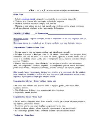 CIPA - PREVENÇÃO DE ACIDENTES E DOENÇAS NO TRABALHO
O que fazer
 Solicite assistência médica , enquanto isso, mantenha a pessoa calma e aquecida.
 Verifique se o ferimento não interrompeu a circulação sanguínea.
 Imobilize o osso ou articulação atingido com uma tala.
 Mantenha o local afetado em nível mais elevado que o resto do corpo e aplique compressas
degelo para diminuir o inchaço, a dor e a progressão do hematoma.
SANGRAMENTOS As Hemorragias
Hemorragia externa: é a perda de sangue devido ao rompimento de um vaso sangüíneo (veia ou
artéria).
Hemorragia interna: é o resultado de um ferimento profundo com lesão de órgãos internos.
Sangramentos Externos - O que fazer
 Procure manter o local que sangra em plano mais elevado que o coração.
 Pressione firmemente o local por cerca de 10 minutos, comprimindo com um pano limpo
dobrado ou com uma das mãos. Se o corte for extenso, aproxime as bordas abertas com os
dedos e as mantenha unidas. Ainda, caso o sangramento cesse, pressione com mais firmeza
por mais 10 minutos.
 Quando parar de sangrar, cubra o ferimento com uma gaze e prenda-a com uma atadura
firme, mas que permita a circulação sangüínea. Se o sangramento persistir através do curativo,
ponha novas ataduras, sem retirar as anteriores, evitando a remoção de eventuais coágulos.
Obs: quando houver sangramentos intensos nos membros e a compressão não for suficiente
para estancá-los, comprima a artéria ou a veia responsável pelo sangramento contra o osso,
impedindo a passagem de sangue para a região afetada.
Sangramentos Internos - Como verificar e como agir
 Os sinais mais evidentes são: pele fria, úmida e pegajosa, palidez, pulso fraco, lábios
azulados e tremores.
 Não dê alimentos à vítima e nem aqueça demais com cobertores.
 Peça auxílio médico imediato
Sangramentos Nasais - O que fazer
 Incline a cabeça da pessoa para a frente, sentada, evitando que o sangue vá para a garganta e
seja engolido, provocando náuseas.
 Comprima a narina que sangra e aplique compressas frias no local.
 Depois de alguns minutos, afrouxe a pressão vagarosamente e não assoe o nariz.
 Se a hemorragia persistir, volte a comprimir a narina e procure socorro médico.
Torniquetes - Como fazer
 