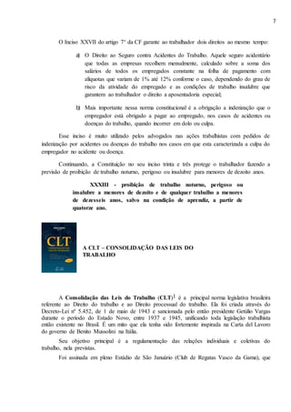 7
O Inciso XXVII do artigo 7° da CF garante ao trabalhador dois direitos ao mesmo tempo:
a) O Direito ao Seguro contra Acidentes do Trabalho. Aquele seguro acidentário
que todas as empresas recolhem mensalmente, calculado sobre a soma dos
salários de todos os empregados constante na folha de pagamento com
alíquotas que variam de 1% até 12% conforme o caso, dependendo do grau de
risco da atividade do empregado e as condições de trabalho insalubre que
garantem ao trabalhador o direito a aposentadoria especial;
b) Mais importante nessa norma constitucional é a obrigação a indenização que o
empregador está obrigado a pagar ao empregado, nos casos de acidentes ou
doenças do trabalho, quando incorrer em dolo ou culpa.
Esse inciso é muito utilizado pelos advogados nas ações trabalhistas com pedidos de
indenização por acidentes ou doenças do trabalho nos casos em que esta caracterizada a culpa do
empregador no acidente ou doença.
Continuando, a Constituição no seu inciso trinta e três protege o trabalhador fazendo a
previsão de proibição de trabalho noturno, perigoso ou insalubre para menores de dezoito anos.
XXXIII - proibição de trabalho noturno, perigoso ou
insalubre a menores de dezoito e de qualquer trabalho a menores
de dezesseis anos, salvo na condição de aprendiz, a partir de
quatorze ano.
A CLT – CONSOLIDAÇÃO DAS LEIS DO
TRABALHO
A Consolidação das Leis do Trabalho (CLT)1 é a principal norma legislativa brasileira
referente ao Direito do trabalho e ao Direito processual do trabalho. Ela foi criada através do
Decreto-Lei nº 5.452, de 1 de maio de 1943 e sancionada pelo então presidente Getúlio Vargas
durante o período do Estado Novo, entre 1937 e 1945, unificando toda legislação trabalhista
então existente no Brasil. É um mito que ela tenha sido fortemente inspirada na Carta del Lavoro
do governo de Benito Mussolini na Itália.
Seu objetivo principal é a regulamentação das relações individuais e coletivas do
trabalho, nela previstas.
Foi assinada em pleno Estádio de São Januário (Club de Regatas Vasco da Gama), que
 