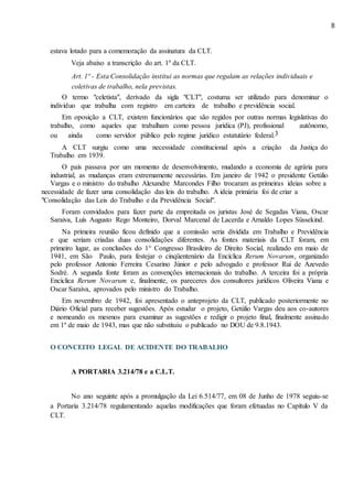 8
estava lotado para a comemoração da assinatura da CLT.
Veja abaixo a transcrição do art. 1º da CLT.
Art. 1º - Esta Consolidação institui as normas que regulam as relações individuais e
coletivas de trabalho, nela previstas.
O termo "celetista", derivado da sigla "CLT", costuma ser utilizado para denominar o
indivíduo que trabalha com registro em carteira de trabalho e previdência social.
Em oposição a CLT, existem funcionários que são regidos por outras normas legislativas do
trabalho, como aqueles que trabalham como pessoa jurídica (PJ), profissional autônomo,
ou ainda como servidor público pelo regime jurídico estatutário federal.3
A CLT surgiu como uma necessidade constitucional após a criação da Justiça do
Trabalho em 1939.
O país passava por um momento de desenvolvimento, mudando a economia de agrária para
industrial, as mudanças eram extremamente necessárias. Em janeiro de 1942 o presidente Getúlio
Vargas e o ministro do trabalho Alexandre Marcondes Filho trocaram as primeiras ideias sobre a
necessidade de fazer uma consolidação das leis do trabalho. A ideia primária foi de criar a
"Consolidação das Leis do Trabalho e da Previdência Social".
Foram convidados para fazer parte da empreitada os juristas José de Segadas Viana, Oscar
Saraiva, Luís Augusto Rego Monteiro, Dorval Marcenal de Lacerda e Arnaldo Lopes Süssekind.
Na primeira reunião ficou definido que a comissão seria dividida em Trabalho e Previdência
e que seriam criadas duas consolidações diferentes. As fontes materiais da CLT foram, em
primeiro lugar, as conclusões do 1° Congresso Brasileiro de Direito Social, realizado em maio de
1941, em São Paulo, para festejar o cinqüentenário da Encíclica Rerum Novarum, organizado
pelo professor Antonio Ferreira Cesarino Júnior e pelo advogado e professor Rui de Azevedo
Sodré. A segunda fonte foram as convenções internacionais do trabalho. A terceira foi a própria
Encíclica Rerum Novarum e, finalmente, os pareceres dos consultores jurídicos Oliveira Viana e
Oscar Saraiva, aprovados pelo ministro do Trabalho.
Em novembro de 1942, foi apresentado o anteprojeto da CLT, publicado posteriormente no
Diário Oficial para receber sugestões. Após estudar o projeto, Getúlio Vargas deu aos co-autores
e nomeando os mesmos para examinar as sugestões e redigir o projeto final, finalmente assinado
em 1º de maio de 1943, mas que não substituiu o publicado no DOU de 9.8.1943.
O CONCEITO LEGAL DE ACIDENTE DO TRABALHO
A PORTARIA 3.214/78 e a C.L.T.
No ano seguinte após a promulgação da Lei 6.514/77, em 08 de Junho de 1978 seguiu-se
a Portaria 3.214/78 regulamentando aquelas modificações que foram efetuadas no Capítulo V da
CLT.
 