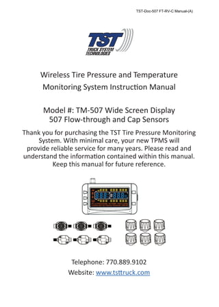 Wireless Tire Pressure and Temperature
Monitoring System Instruction Manual
Model #: TM-507 Wide Screen Display
507 Flow-through and Cap Sensors
Thank you for purchasing the TST Tire Pressure Monitoring
System. With minimal care, your new TPMS will
provide reliable service for many years. Please read and
understand the information contained within this manual.
Keep this manual for future reference.
Telephone: 770.889.9102
Website: www.tsttruck.com
TST-Doc-507 FT-RV-C Manual-(A)
 