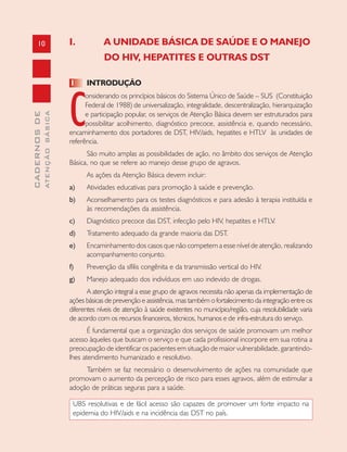 10
CADERNOSDE
ATENÇÃOBÁSICA
I. A UNIDADE BÁSICA DE SAÚDE E O MANEJO
DO HIV, HEPATITES E OUTRAS DST
1 INTRODUÇÃO
C
onsiderando os princípios básicos do Sistema Único de Saúde – SUS (Constituição
Federal de 1988) de universalização, integralidade, descentralização, hierarquização
e participação popular, os serviços de Atenção Básica devem ser estruturados para
possibilitar acolhimento, diagnóstico precoce, assistência e, quando necessário,
encaminhamento dos portadores de DST, HIV/aids, hepatites e HTLV às unidades de
referência.
São muito amplas as possibilidades de ação, no âmbito dos serviços de Atenção
Básica, no que se refere ao manejo desse grupo de agravos.
As ações da Atenção Básica devem incluir:
a) Atividades educativas para promoção à saúde e prevenção.
b) Aconselhamento para os testes diagnósticos e para adesão à terapia instituída e
às recomendações da assistência.
c) Diagnóstico precoce das DST, infecção pelo HIV, hepatites e HTLV.
d) Tratamento adequado da grande maioria das DST.
e) Encaminhamento dos casos que não competem a esse nível de atenção, realizando
acompanhamento conjunto.
f) Prevenção da sífilis congênita e da transmissão vertical do HIV.
g) Manejo adequado dos indivíduos em uso indevido de drogas.
A atenção integral a esse grupo de agravos necessita não apenas da implementação de
ações básicas de prevenção e assistência, mas também o fortalecimento da integração entre os
diferentes níveis de atenção à saúde existentes no município/região, cuja resolubilidade varia
de acordo com os recursos financeiros, técnicos, humanos e de infra-estrutura do serviço.
É fundamental que a organização dos serviços de saúde promovam um melhor
acesso àqueles que buscam o serviço e que cada profissional incorpore em sua rotina a
preocupação de identificar os pacientes em situação de maior vulnerabilidade, garantindo-
lhes atendimento humanizado e resolutivo.
Também se faz necessário o desenvolvimento de ações na comunidade que
promovam o aumento da percepção de risco para esses agravos, além de estimular a
adoção de práticas seguras para a saúde.
UBS resolutivas e de fácil acesso são capazes de promover um forte impacto na
epidemia do HIV/aids e na incidência das DST no país.
 