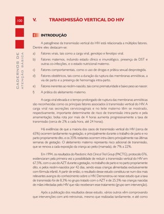100
CADERNOSDE
ATENÇÃOBÁSICA
V. TRANSMISSÃO VERTICAL DO HIV
1 INTRODUÇÃO
A patogênese da transmissão vertical do HIV está relacionada a múltiplos fatores.
Dentre eles destacam-se:
a) Fatores virais, tais como a carga viral, genotipo e fenotipo viral.
b) Fatores maternos, incluindo estado clínico e imunológico, presença de DST e
outras co-infecções, e o estado nutricional materno.
c) Fatores comportamentais, como o uso de drogas e prática sexual desprotegida.
d) Fatores obstétricos, tais como a duração da ruptura das membranas amnióticas, a
via de parto e a presença de hemorragia intra-parto.
e) Fatores inerentes ao recém-nascido, tais como prematuridade e baixo peso ao nascer.
f) A prática do aleitamento materno.
A carga viral elevada e o tempo prolongado de ruptura das membranas amnióticas
são reconhecidas como os principais fatores associados à transmissão vertical do HIV. A
carga viral nas secreções cervicovaginais e no leite materno têm se mostrado,
respectivamente, importante determinante de risco de transmissão intra-parto e pela
amamentação; bolsa rota por mais de 4 horas aumenta progressivamente a taxa de
transmissão (cerca de 2% a cada hora, até 24 horas).
Há evidências de que a maioria dos casos de transmissão vertical do HIV (cerca de
65%) ocorrem tardiamente na gestação, e principalmente durante o trabalho de parto e no
parto propriamente dito, e os 35% restantes ocorrem intra-útero principalmente nas últimas
semanas de gestação. O aleitamento materno representa risco adicional de transmissão,
que se renova a cada exposição da criança ao peito (mamada), de 7% a 22%.
Em 1994, os resultados do Paediatric Aids Clinical Trial Group (PACTG), protocolo 076,
evidenciaram pela primeira vez a possibilidade de reduzir a transmissão vertical do HIV em
67,5%,comousodoAZTduranteagestação,notrabalhodepartoenopartopropriamente
dito, e pelos recém-nascidos por 42 dias, sendo essas crianças alimentadas exclusivamente
com fórmula infantil. A partir de então, o resultado desse estudo constituiu-se num dos mais
relevantes avanços do conhecimento sobre o HIV. Demonstrou-se nesse estudo que a taxa
de transmissão foi de 8,3% no grupo tratado com o AZT e de 25,5% nas crianças nascidas
de mães infectadas pelo HIV que não receberam esse tratamento (grupo sem intervenção).
Após a publicação dos resultados desse estudo, vários outros vêm comprovando
que intervenções com anti-retrovirais, mesmo que realizadas tardiamente, e até como
 