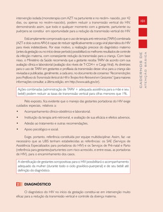 101
CADERNOSDE
ATENÇÃOBÁSICA
intervenção isolada (monoterapia com AZT na parturiente e no recém- nascido, por 42
dias, ou apenas no recém-nascido), podem reduzir a transmissão vertical do HIV,
demonstrando assim, que todo e qualquer momento com a gestante, parturiente ou
puérpera se constitui em oportunidade para a redução da transmissão vertical do HIV.
Está amplamente comprovado que o uso de terapia anti-retrovirais (TARV) combinada
(AZT e dois outros ARV) é capaz de reduzir significativamente a carga viral plasmática do HIV
para níveis indetectáveis. Por esse motivo, a realização precoce do diagnóstico materno
(antesdagestaçãoounoiníciodesseperíodo)possibilitaráosmelhoresresultadosdecontrole
da infecção materna, com conseqüente redução da transmissão para a criança. Com base
nisso, o Ministério da Saúde recomenda que a gestante receba TARV de acordo com sua
avaliação clínica e laboratorial (avaliação dos níveis de T-CD4+ e Carga Viral). As diretrizes
para o uso de TARV em gestantes e profilaxia da transmissão desse vírus para a criança são
revisadas e publicadas, geralmente, a cada ano, no documento de consenso “Recomendações
paraProfilaxiadaTransmissãoVerticaldoHIVeTerapiaAnti-RetroviralemGestantes”(paramaiores
informações consultar, a última edição, em http://www.aids.gov.br).
Ações combinadas (administração de TARV + adequada assistência para a mãe e seu
bebê) podem reduzir as taxas de transmissão vertical para cifras menores que 1%.
Pelo exposto, fica evidente que o manejo das gestantes portadoras do HIV exige
cuidados especiais, relativos a:
• Acompanhamento clínico-obstétrico e laboratorial.
• Instituição da terapia anti-retroviral, e avaliação de sua eficácia e efeitos adversos.
• Adesão ao tratamento e outras recomendações.
• Apoio psicológico e social.
Exige, portanto, referência constituída por equipe multidisciplinar. Assim, faz –se
necessário que as UBS tenham estabelecidas as referências: os SAE (Serviços de
Assistência Especializados para portadoras do HIV) e os Serviços de Pré-natal e Parto
(referência para gestantes/parturientes com risco acrescido, e entre essas, as portadoras
de HIV), para o encaminhamento dos casos.
A identificação de gestantes soropositivas para o HIV possibilitará o acompanhamento
adequado da mulher (durante todo o ciclo gravídico-puerperal) e de seu bebê até
definição do diagnóstico.
2 DIAGNÓSTICO
O diagnóstico do HIV no início da gestação constitui-se em intervenção muito
eficaz para a redução da transmissão vertical e controle da doença materna.
 