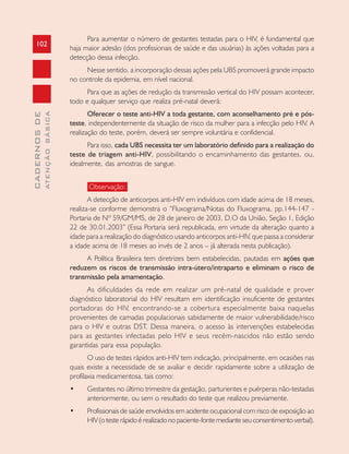 102
CADERNOSDE
ATENÇÃOBÁSICA
Para aumentar o número de gestantes testadas para o HIV, é fundamental que
haja maior adesão (dos profissionais de saúde e das usuárias) às ações voltadas para a
detecção dessa infecção.
Nesse sentido, a incorporação dessas ações pela UBS promoverá grande impacto
no controle da epidemia, em nível nacional.
Para que as ações de redução da transmissão vertical do HIV possam acontecer,
todo e qualquer serviço que realiza pré-natal deverá:
Oferecer o teste anti-HIV a toda gestante, com aconselhamento pré e pós-
teste, independentemente da situação de risco da mulher para a infecção pelo HIV. A
realização do teste, porém, deverá ser sempre voluntária e confidencial.
Para isso, cada UBS necessita ter um laboratório definido para a realização do
teste de triagem anti-HIV, possibilitando o encaminhamento das gestantes, ou,
idealmente, das amostras de sangue.
Observação:
A detecção de anticorpos anti-HIV em indivíduos com idade acima de 18 meses,
realiza-se conforme demonstra o “Fluxograma/Notas do Fluxograma, pp.144-147 -
Portaria de Nº 59/GM/MS, de 28 de janeiro de 2003, D.O da União, Seção 1, Edição
22 de 30.01.2003” (Essa Portaria será republicada, em virtude da alteração quanto a
idade para a realização do diagnóstico usando anticorpos anti-HIV, que passa a considerar
a idade acima de 18 meses ao invés de 2 anos – já alterada nesta publicação).
A Política Brasileira tem diretrizes bem estabelecidas, pautadas em ações que
reduzem os riscos de transmissão intra-útero/intraparto e eliminam o risco de
transmissão pela amamentação.
As dificuldades da rede em realizar um pré-natal de qualidade e prover
diagnóstico laboratorial do HIV resultam em identificação insuficiente de gestantes
portadoras do HIV, encontrando-se a cobertura especialmente baixa naquelas
provenientes de camadas populacionais sabidamente de maior vulnerabilidade/risco
para o HIV e outras DST. Dessa maneira, o acesso às intervenções estabelecidas
para as gestantes infectadas pelo HIV e seus recém-nascidos não estão sendo
garantidas para essa população.
O uso de testes rápidos anti-HIV tem indicação, principalmente, em ocasiões nas
quais existe a necessidade de se avaliar e decidir rapidamente sobre a utilização de
profilaxia medicamentosa, tais como:
• Gestantes no último trimestre da gestação, parturientes e puérperas não-testadas
anteriormente, ou sem o resultado do teste que realizou previamente.
• Profissionais de saúde envolvidos em acidente ocupacional com risco de exposição ao
HIV(otesterápidoérealizadonopaciente-fontemedianteseuconsentimentoverbal).
 