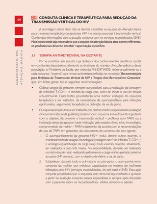 104
CADERNOSDE
ATENÇÃOBÁSICA
3 CONDUTA CLÍNICA E TERAPÊUTICA PARA REDUÇÃO DA
TRANSMISSÃO VERTICAL DO HIV
A abordagem deste item não se destina a habilitar as equipes da Atenção Básica
para o manejo terapêutico de gestantes HIV+ e criança expostas à transmissão vertical.
Contempla informações para a atuação conjunta com os serviços especializados (SAE).
Nos locais onde seja necessário que a equipe de atenção básica atue como refêrencia,
os profissionais deverão receber capacitação específica.
3.1 TERAPIA ANTI-RETROVIRAL NA GESTANTE
Por se constituir em assunto cuja dinâmica dos conhecimentos científicos resulta
em constantes descobertas, alterando as diretrizes do manejo clínico/terapêutico dessa
população, o Ministério da Saúde, por meio do PN-DST/AIDS, reúne anualmente ou a
cada dois anos, “experts” para revisar as diretrizes definidas no consenso “Recomendações
para Profilaxia da Transmissão Vertical do HIV e Terapia Anti-Retroviral em Gestantes”
que, em linhas gerais, faz as seguintes recomendações:
• Coletar sangue da gestante, sempre que possível, para a realização da contagem
de linfócitos T-CD4+ e medida da carga viral, antes de iniciar o uso de terapia
anti-retroviral. Esses testes possibilitarão uma melhor avaliação do esquema
terapêutico a ser instituído, da necessidade de quimioprofilaxia para infecções
oportunistas, seguimento terapêutico e definição da via de parto.
• O esquema terapêutico a ser instituído por critério médico especializado (avaliação
clínica e laboratorial da gestante) poderá incluir, esquema anti-retroviral na gestante
com o objetivo de prevenir a transmissão vertical – profilaxia com TARV, ou a
instituição dessa terapia por haver indicação pelo estado clínico e/ou imunológico
comprometido da mulher – TARV-tratamento, de acordo com as recomendações
de uso de TARV em gestantes, do documento de consenso do ano vigente.
1. O acompanhamento da gestante HIV+ inclui, dentre outros exames, o
monitoramentodasituaçãoimunológica(contagemdonºdelinfócitosT-CD4+)
e virológica (quantificação da carga viral). Esses exames deverão, idealmente,
ser realizados a cada três meses. Na impossibilidade, deverão ser realizados
no início do pré-natal, realizando pelo menos a carga viral no período próximo
ao parto (34ª semana), com o objetivo de definir a via de parto.
2. Estabelecer, durante todo o pré-natal e no pós-parto, o acompanhamento
conjunto da mulher por médicos capacitados no manejo de mulheres
infectadas pelo HIV (serviços especializados, de pré-natal e SAE). Essa ação
conjunta possibilitará que o esquema anti-retroviral seja instituído e ajustado
a partir da avaliação conjunta desses especialistas e sempre após discussão
com a paciente sobre os riscos/benefícios, efeitos adversos e adesão.
 