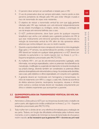 105
CADERNOSDE
ATENÇÃOBÁSICA
3. O parceiro deve sempre ser aconselhado e testado para o HIV.
4. O uso do preservativo deve ser sempre estimulado, mesmo sendo os dois
parceiros portadores da infecção pelo HIV, para evitar infecção cruzada e
risco de transmissão de cepas virais resistentes.
5. O objetivo de reduzir a transmissão vertical faz com que toda gestante
infectada pelo HIV seja medicada com anti-retroviral independentemente
de seu estado imunológico ou virológico, sendo, todavia, a orientação de
uso da terapia anti-retroviral definida caso a caso.
6. O AZT, preferencialmente, deve fazer parte de qualquer esquema
terapêutico que venha a ser adotado para a gestante portadora do HIV, já
que esse medicamento anti-retroviral apresenta eficácia comprovada na
redução da transmissão vertical do HIV, além de não apresentar efeitos
adversos que contra-indiquem seu uso no recém-nascido.
7. Quando a oportunidade de iniciar a terapia anti-retroviral no início da gestação
(logo após a 14ª semana, nas assintomáticas) for perdida, o tratamento com
ARV deverá ser iniciado em qualquer idade gestacional, e o AZT deverá ser
instituído na parturiente e no recém-nascido (ver no Anexo 2, p.116 –
Esquema terapêutico preconizado pelo PACTG 076).
8. As mulheres HIV+, em uso de anti-retroviral previamente à gestação, serão
informadas, nos serviços especializados, sobre os potenciais riscos/benefícios da
manutenção, modificação ou suspensão do tratamento no tocante à evolução da
sua própria doença, devendo também ser considerados os potenciais efeitos
adversosdaterapêuticaanti-retroviralsobreacriança.Ascondutasserãodecididas,
caso a caso, pelo obstetra e o clínico especializado, em conjunto com a gestante.
9. A gestante deverá ser monitorada com hemograma e transaminases, no
início do tratamento com ARV e, a seguir, a cada mês. Diante da ocorrência
de efeitos adversos (anemia, neutropenia, leucopenia, náuseas e vômitos
entre outros) a conduta tomada deverá ser reavaliada conjuntamente por
clínico e obstetra experientes que acompanham a paciente.
3.2 QUIMIOPROFILAXIA DA TRANSMISSÃO VERTICAL DO HIV, NA
PARTURIENTE
1. Administrar a Zidovudina (o AZT) por via intravenosa durante todo o trabalho de
parto e parto, até a ligadura do cordão umbilical (ver no Anexo 2, p.116 – Esquema
terapêutico preconizado pelo PACTG 076).
2. Toda mulher tem o direito de ter uma referência formalizada para a realização de
seu parto. Todavia, em função das dificuldades enfrentadas pelas mulheres nesse
momento, e com o objetivo de minimizar os riscos de transmissão do vírus para o
recém-nascido, se faz necessário que às gestantes HIV+ durante seu pré-natal
 