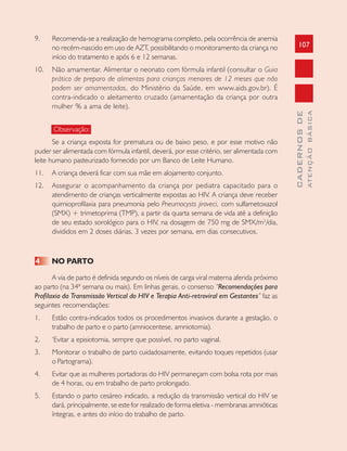 107
CADERNOSDE
ATENÇÃOBÁSICA
9. Recomenda-se a realização de hemograma completo, pela ocorrência de anemia
no recém-nascido em uso de AZT, possibilitando o monitoramento da criança no
início do tratamento e após 6 e 12 semanas.
10. Não amamentar. Alimentar o neonato com fórmula infantil (consultar o Guia
prático de preparo de alimentos para crianças menores de 12 meses que não
podem ser amamentadas, do Ministério da Saúde, em www.aids.gov.br). É
contra-indicado o aleitamento cruzado (amamentação da criança por outra
mulher % a ama de leite).
Observação:
Se a criança exposta for prematura ou de baixo peso, e por esse motivo não
puder ser alimentada com fórmula infantil, deverá, por esse critério, ser alimentada com
leite humano pasteurizado fornecido por um Banco de Leite Humano.
11. A criança deverá ficar com sua mãe em alojamento conjunto.
12. Assegurar o acompanhamento da criança por pediatra capacitado para o
atendimento de crianças verticalmente expostas ao HIV. A criança deve receber
quimioprofilaxia para pneumonia pelo Pneumocysts jiroveci, com sulfametoxazol
(SMX) + trimetoprima (TMP), a partir da quarta semana de vida até a definição
de seu estado sorológico para o HIV, na dosagem de 750 mg de SMX/m2
/dia,
divididos em 2 doses diárias, 3 vezes por semana, em dias consecutivos.
4 NO PARTO
A via de parto é definida segundo os níveis de carga viral materna aferida próximo
ao parto (na 34ª semana ou mais). Em linhas gerais, o consenso “Recomendações para
Profilaxia da Transmissão Vertical do HIV e Terapia Anti-retroviral em Gestantes” faz as
seguintes recomendações:
1. Estão contra-indicados todos os procedimentos invasivos durante a gestação, o
trabalho de parto e o parto (amniocentese, amniotomia).
2. ‘Evitar a episiotomia, sempre que possível, no parto vaginal.
3. Monitorar o trabalho de parto cuidadosamente, evitando toques repetidos (usar
o Partograma).
4. Evitar que as mulheres portadoras do HIV permaneçam com bolsa rota por mais
de 4 horas, ou em trabalho de parto prolongado.
5. Estando o parto cesáreo indicado, a redução da transmissão vertical do HIV se
dará, principalmente, se este for realizado de forma eletiva - membranas amnióticas
íntegras, e antes do início do trabalho de parto.
 