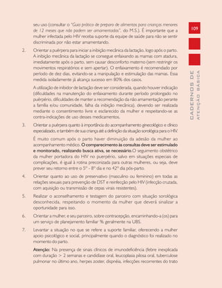 109
CADERNOSDE
ATENÇÃOBÁSICA
seu uso (consultar o “Guia prático de preparo de alimentos para crianças menores
de 12 meses que não podem ser amamentadas”, do M.S.). É importante que a
mulher infectada pelo HIV receba suporte da equipe de saúde para não se sentir
discriminada por não estar amamentando.
2. Orientar a puérpera para iniciar a inibição mecânica da lactação, logo após o parto.
A inibição mecânica da lactação se consegue enfaixando as mamas com atadura,
imediatamente após o parto, sem causar desconforto materno (sem restringir os
movimentos respiratórios e sem apertar). O enfaixamento é recomendado por
período de dez dias, evitando-se a manipulação e estimulação das mamas. Essa
medida isoladamente já alcança sucesso em 80% dos casos.
A utilização de inibidor de lactação deve ser considerada, quando houver indicação
(dificuldades na manutenção do enfaixamento durante período prolongado no
puérpério, dificuldades de manter a recomendação da não amamentação perante
a família e/ou comunidade, falha da inibição mecânica), devendo ser realizada
mediante o consentimento livre e esclarecido da mulher e respeitando-se as
contra-indicações de uso desses medicamentos.
3. Orientar a puérpera quanto à importância do acompanhamento ginecológico e clínico
especializado, e também de sua criança até a definição da situação sorológica para o HIV.
É muito comum após o parto haver diminuição da adesão da mulher ao
acompanhamento médico. O comparecimento às consultas deve ser estimulado
e monitorado, realizando busca ativa, se necessário.O seguimento obstétrico
da mulher portadora do HIV no puerpério, salvo em situações especiais de
complicações, é igual à rotina preconizada para outras mulheres, ou seja, deve
prever seu retorno entre o 5º - 8º dia e no 42º dia pós-parto.
4. Orientar quanto ao uso de preservativo (masculino ou feminino) em todas as
relações sexuais para prevenção de DST e reinfecção pelo HIV (infecção cruzada,
com aquisição ou transmissão de cepas virais resistentes).
5. Realizar o aconselhamento e testagem do parceiro com situação sorológica
desconhecida, respeitando o momento da mulher que deverá sinalizar a
oportunidade para isso.
6. Orientar a mulher, e seu parceiro, sobre contracepção, encaminhando-a (os) para
um serviço de planejamento familiar % geralmente na UBS.
7. Levantar a situação no que se refere a suporte familiar, oferecendo a mulher
apoio psicológico e social, principalmente quando o diagnóstico foi realizado no
momento do parto.
Atenção: Na presença de sinais clínicos de imunodeficiência (febre inexplicada
com duração > 2 semanas e candidíase oral, leucoplasia pilosa oral, tuberculose
pulmonar no último ano, herpes zoster, dispnéia, infecções recorrentes do trato
 
