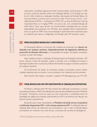 110
CADERNOSDE
ATENÇÃOBÁSICA
respiratório, candidíase vaginal recorrente, herpes simples, perda de peso e” 10%
do peso corporal e diarréia crônica sem etiologia definida, com duração de mais
de um mês), impõe-se a realização imediata, pela equipe da Atenção Básica, de
quimioprofilaxia primária para pneumonia pelo Pneumocystis jiroveci, com
sulfametoxazol (SMX) + trimetoprima (TMP), VO, na dose de 800 mg e 160 mg
respectivamente, ou 5 mg/kg (TMP), uma vez ao dia, com complementação de
ácido fólico. Esses casos devem ser encaminhados imediatamente ao serviço
especializado para pacientes com HIV/aids, para avaliação clínica e laboratorial e
início ou ajuste da TARV. Essa recomendação é particularmente importante para
as mulheres que tiveram o diagnóstico da infecção pelo HIV durante o parto.
6 PRECAUÇÕES BÁSICAS E UNIVERSAIS
As Precauções Básicas e Universais são medidas de prevenção que devem ser
adotadas com qualquer paciente, independentemente do diagnóstico definido ou
presumido de doenças infecciosas; na manipulação de sangue, secreções, excreções,
mucosas ou pele não-íntegra.
Essas medidas incluem a utilização de Equipamentos de Proteção Individual - EPI
(luvas, máscara, óculos de proteção, capote e avental), com a finalidade de reduzir a
exposição da pele e das mucosas do profissional de saúde ao sangue ou fluidos corpóreos
de qualquer paciente.
Os profissionais de saúde, ao manipular sangue e secreções, devem adotar
cuidados especiais para se prevenir contra acidentes com materiais perfurocortantes.
Para maiores informações, consultar o capítulo X.% Biossegurança, pp.179-190.
7 VIGILÂNCIA DO HIV EM GESTANTES E CRIANÇAS EXPOSTAS
No Brasil, a infecção pelo HIV não é evento de notificação compulsória, a menos
que esteja associado a critérios de definição de casos de aids estabelecidos pelo Ministério
da Saúde1
. Entretanto, torna-se cada vez mais importante o estabelecimento de
estratégias de vigilância da infecção assintomática do HIV e da dinâmica da infecção nos
diversos grupos populacionais.
Buscando suprir essas necessidades, o Ministério da Saúde tornou compulsória
a notificação de gestantes HIV+ e de crianças expostas ao HIV. A notificação deve ser
realizada pelo serviço de referencia que acompanha o caso. Cabe à Atenção Básica
acompanhar, em conjunto com esse serviço, as pessoas de sua área de abrangência.
1
Critérios de definição de casos de aids em adultos e crianças, Brasil-2004.
 