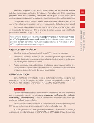 111
CADERNOSDE
ATENÇÃOBÁSICA
Além disso, a vigilância do HIV inclui o monitoramento dos resultados dos testes de
indivíduos que procuram os Centros de Testagem e Aconselhamento (CTA) e estudos de
prevalência anuais (estudos-sentinela), coordenados pelo Programa Nacional de DST/AIDS,
emdeterminadaspopulaçõescomoparturientes,conscritosdoexercitoeprofissionaisdosexo.
Crianças expostas ao HIV são aquelas nascidas de mães infectadas pelo HIV ou
que tenham sido amamentadas por mulheres infectadas pelo HIV (aleitamento cruzado).
Para maiores informações consultar o INSTRUMENTO de NOTIFICAÇÃO: “Ficha
de Investigação de Gestantes HIV+ e Crianças Expostas” utilizada para a notificação
padronizada, no Anexo 3., pp.117 e 118.
O documento de consenso “Recomendações para Profilaxia da Transmissão Vertical
do HIV e Terapia Anti-Retroviral em Gestantes” é distribuído aos profissionais da área,
podendo também ser obtido nas Coordenações Estaduais e Municipais de DST/
AIDS ou pela internet no site www.aids.gov.br
OBJETIVOS DESSA VIGILÂNCIA
1. Identificar gestantes/parturientes/puérperas HIV+ e crianças expostas.
2. Monitorar a incidência da infecção pelo HIV entre gestantes e parturientes para
subsídio do planejamento, orçamento e agilização do desenvolvimento das ações
de prevenção da transmissão vertical.
3 Avaliar a execução dos protocolos de profilaxia da transmissão vertical no pré-
natal, parto e acompanhamento do recém-nascido para detecção de situações de
entrave no desenvolvimento das ações preconizadas.
OPERACIONALIZAÇÃO
Serão notificadas e investigadas todas as gestantes/parturientes/ puérperas cujo
resultado laboratorial de pesquisa para o HIV for positivo (segundo a Portaria de Nº 59/
GM/MS, de 28/01/2003 ou a Portaria de Nº 34/SVS/MS, de 28/07/2005).
Observação:
Quando na maternidade for usado um único teste rápido anti-HIV, considerar o
primeiro resultado reagente, ou seja, não-precisa para a notificação, dos resultados
do(s) teste(s) confirmatório(s). – Não se confirmando, o caso será descartado pela
equipe de vigilância epidemiológica.
Serão consideradas expostas todas as crianças filhas de mães soropositivas para o
HIV ou que tenham sido amamentadas por mulheres infectadas pelo HIV.
A notificação compulsória de gestantes/parturientes/puérperas HIV+ e crianças
expostas está prevista na Portaria nº 993/GM/MS, de 04/09/2000. O caso é encerrado
 