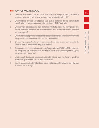 113
CADERNOSDE
ATENÇÃOBÁSICA
PONTOS PARA REFLEXÃO
1. Que medidas deverão ser adotadas na rotina de sua equipe para que todas as
gestantes sejam aconselhadas e testadas para a infecção pelo HIV?
2. Que medidas deverão ser adotadas para que as gestantes de sua comunidade,
identificadas como portadoras do HIV, recebam a TARV indicada?
3. Que serviços especializados para gestantes infectadas pelo HIV (serviços de pré-
natal e SAE/HD) poderão servir de referência para acompanhamento conjunto
por sua equipe?
4. Que maternidade poderá ser estabelecida como referência para encaminhamento
das gestantes portadoras do HIV de sua comunidade?
5. Que serviço especializado servirá como referência para o acompanhamento das
crianças de sua comunidade expostas ao HIV?
6. A sua equipe conhece e utiliza as informações geradas no SISPRENATAL, referentes
ao Programa de Humanização no Pré-Natal e Nascimento (PHPN), para
implementação de ações?
7. Qual a contribuição da equipe de Atenção Básica para melhorar a vigilância
epidemiológica do HIV na sua área de atuação?
8. Como a equipe de Atenção Básica usa a vigilância epidemiológica do HIV para
melhorar a sua atuação?
 