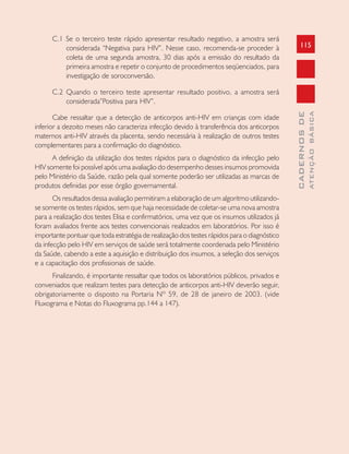 115
CADERNOSDE
ATENÇÃOBÁSICA
C.1 Se o terceiro teste rápido apresentar resultado negativo, a amostra será
considerada “Negativa para HIV”. Nesse caso, recomenda-se proceder à
coleta de uma segunda amostra, 30 dias após a emissão do resultado da
primeira amostra e repetir o conjunto de procedimentos seqüenciados, para
investigação de soroconversão.
C.2 Quando o terceiro teste apresentar resultado positivo, a amostra será
considerada”Positiva para HIV”.
Cabe ressaltar que a detecção de anticorpos anti-HIV em crianças com idade
inferior a dezoito meses não caracteriza infecção devido à transferência dos anticorpos
maternos anti-HIV através da placenta, sendo necessária à realização de outros testes
complementares para a confirmação do diagnóstico.
A definição da utilização dos testes rápidos para o diagnóstico da infecção pelo
HIV somente foi possível após uma avaliação do desempenho desses insumos promovida
pelo Ministério da Saúde, razão pela qual somente poderão ser utilizadas as marcas de
produtos definidas por esse órgão governamental.
Os resultados dessa avaliação permitiram a elaboração de um algoritmo utilizando-
se somente os testes rápidos, sem que haja necessidade de coletar-se uma nova amostra
para a realização dos testes Elisa e confirmatórios, uma vez que os insumos utilizados já
foram avaliados frente aos testes convencionais realizados em laboratórios. Por isso é
importante pontuar que toda estratégia de realização dos testes rápidos para o diagnóstico
da infecção pelo HIV em serviços de saúde será totalmente coordenada pelo Ministério
da Saúde, cabendo a este a aquisição e distribuição dos insumos, a seleção dos serviços
e a capacitação dos profissionais de saúde.
Finalizando, é importante ressaltar que todos os laboratórios públicos, privados e
conveniados que realizam testes para detecção de anticorpos anti-HIV deverão seguir,
obrigatoriamente o disposto na Portaria Nº 59, de 28 de janeiro de 2003. (vide
Fluxograma e Notas do Fluxograma pp.144 a 147).
 