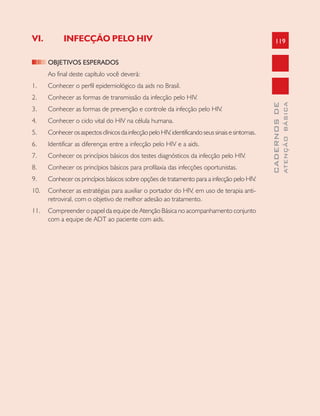 119
CADERNOSDE
ATENÇÃOBÁSICA
VI. INFECÇÃO PELO HIV
OBJETIVOS ESPERADOS
Ao final deste capítulo você deverá:
1. Conhecer o perfil epidemiológico da aids no Brasil.
2. Conhecer as formas de transmissão da infecção pelo HIV.
3. Conhecer as formas de prevenção e controle da infecção pelo HIV.
4. Conhecer o ciclo vital do HIV na célula humana.
5. ConhecerosaspectosclínicosdainfecçãopeloHIV,identificandoseussinaisesintomas.
6. Identificar as diferenças entre a infecção pelo HIV e a aids.
7. Conhecer os princípios básicos dos testes diagnósticos da infecção pelo HIV.
8. Conhecer os princípios básicos para profilaxia das infecções oportunistas.
9. Conhecer os princípios básicos sobre opções de tratamento para a infecção pelo HIV.
10. Conhecer as estratégias para auxiliar o portador do HIV, em uso de terapia anti-
retroviral, com o objetivo de melhor adesão ao tratamento.
11. Compreender o papel da equipe de Atenção Básica no acompanhamento conjunto
com a equipe de ADT ao paciente com aids.
 