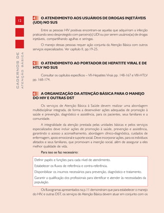 12
CADERNOSDE
ATENÇÃOBÁSICA
4 O ATENDIMENTO AOS USUÁRIOS DE DROGAS INJETÁVEIS
(UDI) NO SUS
Entre as pessoas HIV positivas encontram-se aquelas que adquiriram a infecção
praticando sexo desprotegido com parceiro(s) UDI ou por serem usuários(as) de drogas
injetáveis, compartilhando agulhas e seringas.
O manejo dessas pessoas requer ação conjunta da Atenção Básica com outros
serviços especializados. Ver capítulo II, pp.19-25.
5 O ATENDIMENTO AO PORTADOR DE HEPATITE VIRAL E DE
HTLV NO SUS
Consultar os capítulos específicos – VII-Hepatites Virais pp. 148-167 e VIII-HTLV
pp. 168-174.
6 A ORGANIZAÇÃO DA ATENÇÃO BÁSICA PARA O MANEJO
DO HIV E OUTRAS DST
Os serviços de Atenção Básica à Saúde devem realizar uma abordagem
multidisciplinar integrada, de forma a desenvolver ações adequadas de promoção à
saúde e prevenção, diagnóstico e assistência, para os pacientes, seus familiares e a
comunidade.
A integralidade da atenção prestada pelas unidades básicas e pelos serviços
especializados deve incluir ações de promoção à saúde, prevenção e assistência,
garantindo o acesso a aconselhamento, abordagem clínico-diagnóstica, cuidados de
enfermagem, apoio emocional e suporte social. Deve incorporar ações, para os indivíduos
afetados e seus familiares, que promovam a inserção social, além de assegurar a eles
melhor qualidade de vida.
Para isso se faz necessário:
Definir papéis e funções para cada nível de atendimento.
Estabelecer os fluxos de referência e contra-referência.
Disponibilizar os insumos necessários para prevenção, diagnóstico e tratamento.
Garantir a qualificação dos profissionais para identificar e atender às necessidades da
população.
Os fluxogramas apresentados na p.11 demonstram que para estabelecer o manejo
do HIV, e outras DST, os serviços de Atenção Básica devem atuar em conjunto com os
 