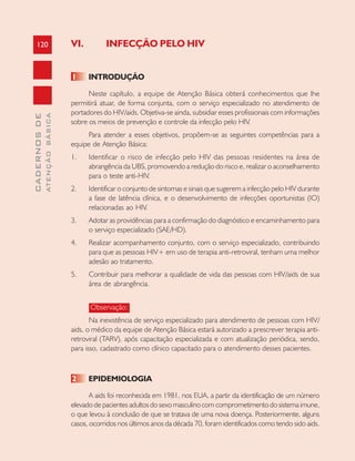 120
CADERNOSDE
ATENÇÃOBÁSICA VI. INFECÇÃO PELO HIV
1 INTRODUÇÃO
Neste capítulo, a equipe de Atenção Básica obterá conhecimentos que lhe
permitirá atuar, de forma conjunta, com o serviço especializado no atendimento de
portadores do HIV/aids. Objetiva-se ainda, subsidiar esses profissionais com informações
sobre os meios de prevenção e controle da infecção pelo HIV.
Para atender a esses objetivos, propõem-se as seguintes competências para a
equipe de Atenção Básica:
1. Identificar o risco de infecção pelo HIV das pessoas residentes na área de
abrangência da UBS, promovendo a redução do risco e, realizar o aconselhamento
para o teste anti-HIV.
2. Identificar o conjunto de sintomas e sinais que sugerem a infecção pelo HIV durante
a fase de latência clínica, e o desenvolvimento de infecções oportunistas (IO)
relacionadas ao HIV.
3. Adotar as providências para a confirmação do diagnóstico e encaminhamento para
o serviço especializado (SAE/HD).
4. Realizar acompanhamento conjunto, com o serviço especializado, contribuindo
para que as pessoas HIV+ em uso de terapia anti-retroviral, tenham uma melhor
adesão ao tratamento.
5. Contribuir para melhorar a qualidade de vida das pessoas com HIV/aids de sua
área de abrangência.
Observação:
Na inexistência de serviço especializado para atendimento de pessoas com HIV/
aids, o médico da equipe de Atenção Básica estará autorizado a prescrever terapia anti-
retroviral (TARV), após capacitação especializada e com atualização periódica, sendo,
para isso, cadastrado como clínico capacitado para o atendimento desses pacientes.
2 EPIDEMIOLOGIA
A aids foi reconhecida em 1981, nos EUA, a partir da identificação de um número
elevado de pacientes adultos do sexo masculino com comprometimento do sistema imune,
o que levou à conclusão de que se tratava de uma nova doença. Posteriormente, alguns
casos, ocorridos nos últimos anos da década 70, foram identificados como tendo sido aids.
 