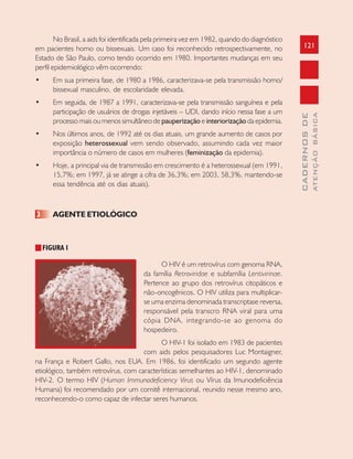 121
CADERNOSDE
ATENÇÃOBÁSICA
No Brasil, a aids foi identificada pela primeira vez em 1982, quando do diagnóstico
em pacientes homo ou bissexuais. Um caso foi reconhecido retrospectivamente, no
Estado de São Paulo, como tendo ocorrido em 1980. Importantes mudanças em seu
perfil epidemiológico vêm ocorrendo:
• Em sua primeira fase, de 1980 a 1986, caracterizava-se pela transmissão homo/
bissexual masculino, de escolaridade elevada.
• Em seguida, de 1987 a 1991, caracterizava-se pela transmissão sanguínea e pela
participação de usuários de drogas injetáveis – UDI, dando início nessa fase a um
processo mais ou menos simultâneo de pauperização e interiorização da epidemia.
• Nos últimos anos, de 1992 até os dias atuais, um grande aumento de casos por
exposição heterossexual vem sendo observado, assumindo cada vez maior
importância o número de casos em mulheres (feminização da epidemia).
• Hoje, a principal via de transmissão em crescimento é a heterossexual (em 1991,
15,7%; em 1997, já se atinge a cifra de 36,3%; em 2003, 58,3%, mantendo-se
essa tendência até os dias atuais).
3 AGENTE ETIOLÓGICO
FIGURA 1
O HIV é um retrovírus com genoma RNA,
da família Retroviridae e subfamília Lentivirinae.
Pertence ao grupo dos retrovírus citopáticos e
não-oncogênicos. O HIV utiliza para multiplicar-
se uma enzima denominada transcriptase reversa,
responsável pela transcro RNA viral para uma
cópia DNA, integrando-se ao genoma do
hospedeiro.
O HIV-1 foi isolado em 1983 de pacientes
com aids pelos pesquisadores Luc Montaigner,
na França e Robert Gallo, nos EUA. Em 1986, foi identificado um segundo agente
etiológico, também retrovírus, com características semelhantes ao HIV-1, denominado
HIV-2. O termo HIV (Human Immunodeficiency Virus ou Vírus da Imunodeficiência
Humana) foi recomendado por um comitê internacional, reunido nesse mesmo ano,
reconhecendo-o como capaz de infectar seres humanos.
 