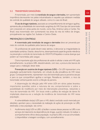 125
CADERNOSDE
ATENÇÃOBÁSICA
5.2 TRANSMISSÃO SANGÜÍNEA
A transmissão, por meio da transfusão de sangue e derivados, tem apresentado
importância decrescente nos países industrializados e naqueles que adotaram medidas
de controle de qualidade do sangue utilizado, como é o caso do Brasil.
O uso de drogas injetáveis, associado ao compartilhamento de seringas e agulhas,
apresenta alta probabilidade de transmissão sangüínea do HIV. Esse tipo de transmissão
vem crescendo em várias partes do mundo, como Ásia, América Latina e Caribe. No
Brasil, essa transmissão vem aumentando nas áreas da rota do tráfico de drogas,
principalmente nas regiões Sul, Sudeste e Centro-Oeste.
PREVENÇÃO E CONTROLE
A transmissão pela transfusão de sangue e derivados deve ser prevenida por
meio do controle da qualidade pelos bancos de sangue.
Os profissionais de saúde devem estar atentos, e denunciar as irregularidades às
autoridades sanitárias. Estarão, dessa forma, desempenhando papel de grande relevância
na prevenção e controle da transmissão do HIV/HTLV/Hepatites e outras doenças que
podem ser transmitidas pelo sangue.
Outra importante ação dos profissionais de saúde é solicitar o teste anti-HIV, após
aconselhamento, na própria UBS, desestimulando, com isso, a procura dos bancos de
sangue para a realização desse teste.
Prevenção em usuários de drogas injetáveis (UDI) – Os UDI representam uma
população particularmente importante, em virtude da alta prevalência do HIV nesse
grupo. Conseqüentemente, representam risco de transmissão para os parceiros sexuais
e para os que compartilham agulhas e seringas. Ressalta-se, também, o risco da
transmissão vertical quando ocorre a infecção da parceira.
A disseminação da infecção pelo HIV entre UDI em vários países levantou
importantes questões sobre a natureza de seu comportamento e sobre a
possibilidade de modificá-lo por meio de intervenções preventivas, reduzindo o
risco de transmissão do HIV. Em locais onde a política de redução de danos foi
implantada observou-se a redução da incidência de transmissão do HIV nessa
população.
A vulnerabilidade dos(as) UDI para o HIV, aliada à exclusão social vivenciada por
eles(elas), apontam para a necessidade da realização de ações de prevenção na UBS,
destinadas a essa população, tais como:
1. Acolhimento do(a) UDI na UBS: a) facilitar o acesso dessas pessoas na UBS e aos
serviços de tratamento da dependência de drogas, quando indicado; b) realizar o
acompanhamento clínico dessa população, na própria UBS, e na sua comunidade;
c) disponibilizar a testagem sorológica, com aconselhamento.
 