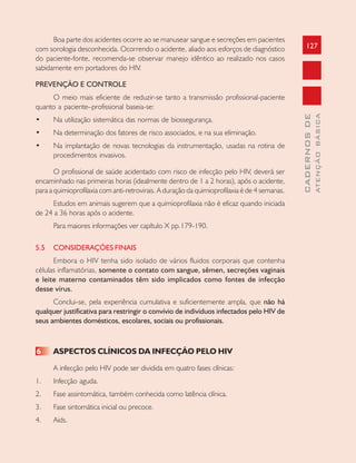 127
CADERNOSDE
ATENÇÃOBÁSICA
Boa parte dos acidentes ocorre ao se manusear sangue e secreções em pacientes
com sorologia desconhecida. Ocorrendo o acidente, aliado aos esforços de diagnóstico
do paciente-fonte, recomenda-se observar manejo idêntico ao realizado nos casos
sabidamente em portadores do HIV.
PREVENÇÃO E CONTROLE
O meio mais eficiente de reduzir-se tanto a transmissão profissional-paciente
quanto a paciente–profissional baseia-se:
• Na utilização sistemática das normas de biossegurança.
• Na determinação dos fatores de risco associados, e na sua eliminação.
• Na implantação de novas tecnologias da instrumentação, usadas na rotina de
procedimentos invasivos.
O profissional de saúde acidentado com risco de infecção pelo HIV, deverá ser
encaminhado nas primeiras horas (idealmente dentro de 1 a 2 horas), após o acidente,
para a quimioprofilaxia com anti-retrovirais. A duração da quimioprofilaxia é de 4 semanas.
Estudos em animais sugerem que a quimioprofilaxia não é eficaz quando iniciada
de 24 a 36 horas após o acidente.
Para maiores informações ver capítulo X pp.179-190.
5.5 CONSIDERAÇÕES FINAIS
Embora o HIV tenha sido isolado de vários fluidos corporais que contenha
células inflamatórias, somente o contato com sangue, sêmen, secreções vaginais
e leite materno contaminados têm sido implicados como fontes de infecção
desse vírus.
Conclui-se, pela experiência cumulativa e suficientemente ampla, que não há
qualquer justificativa para restringir o convívio de indivíduos infectados pelo HIV de
seus ambientes domésticos, escolares, sociais ou profissionais.
6 ASPECTOS CLÍNICOS DA INFECÇÃO PELO HIV
A infecção pelo HIV pode ser dividida em quatro fases clínicas:
1. Infecção aguda.
2. Fase assintomática, também conhecida como latência clínica.
3. Fase sintomática inicial ou precoce.
4. Aids.
 