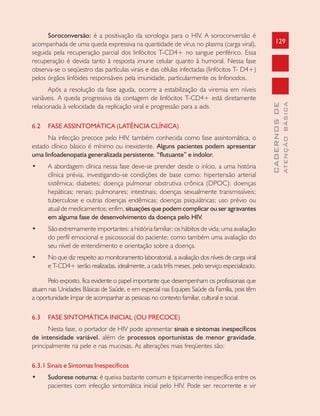 129
CADERNOSDE
ATENÇÃOBÁSICA
Soroconversão: é a positivação da sorologia para o HIV. A soroconversão é
acompanhada de uma queda expressiva na quantidade de vírus no plasma (carga viral),
seguida pela recuperação parcial dos linfócitos T-CD4+ no sangue periférico. Essa
recuperação é devida tanto à resposta imune celular quanto à humoral. Nessa fase
observa-se o seqüestro das partículas virais e das células infectadas (linfócitos T- D4+)
pelos órgãos linfóides responsáveis pela imunidade, particularmente os linfonodos.
Após a resolução da fase aguda, ocorre a estabilização da viremia em níveis
variáveis. A queda progressiva da contagem de linfócitos T-CD4+ está diretamente
relacionada à velocidade da replicação viral e progressão para a aids.
6.2 FASE ASSINTOMÁTICA (LATÊNCIA CLÍNICA)
Na infecção precoce pelo HIV, também conhecida como fase assintomática, o
estado clínico básico é mínimo ou inexistente. Alguns pacientes podem apresentar
uma linfoadenopatia generalizada persistente, “flutuante” e indolor.
• A abordagem clínica nessa fase deve-se prender desde o início, a uma história
clínica prévia, investigando-se condições de base como: hipertensão arterial
sistêmica; diabetes; doença pulmonar obstrutiva crônica (DPOC); doenças
hepáticas; renais; pulmonares; intestinais; doenças sexualmente transmissíveis;
tuberculose e outras doenças endêmicas; doenças psiquiátricas; uso prévio ou
atual de medicamentos; enfim, situações que podem complicar ou ser agravantes
em alguma fase de desenvolvimento da doença pelo HIV.
• São extremamente importantes: a história familiar; os hábitos de vida; uma avaliação
do perfil emocional e psicossocial do paciente; como também uma avaliação do
seu nível de entendimento e orientação sobre a doença.
• No que diz respeito ao monitoramento laboratorial, a avaliação dos níveis de carga viral
e T-CD4+ serão realizadas, idealmente, a cada três meses, pelo serviço especializado.
Pelo exposto, fica evidente o papel importante que desempenham os profissionais que
atuam nas Unidades Básicas de Saúde, e em especial nas Equipes Saúde da Família, pois têm
a oportunidade ímpar de acompanhar as pessoas no contexto familiar, cultural e social.
6.3 FASE SINTOMÁTICA INICIAL (OU PRECOCE)
Nesta fase, o portador de HIV pode apresentar sinais e sintomas inespecíficos
de intensidade variável, além de processos oportunistas de menor gravidade,
principalmente na pele e nas mucosas. As alterações mais freqüentes são:
6.3.1 Sinais e Sintomas Inespecíficos
• Sudorese noturna: é queixa bastante comum e tipicamente inespecífica entre os
pacientes com infecção sintomática inicial pelo HIV. Pode ser recorrente e vir
 