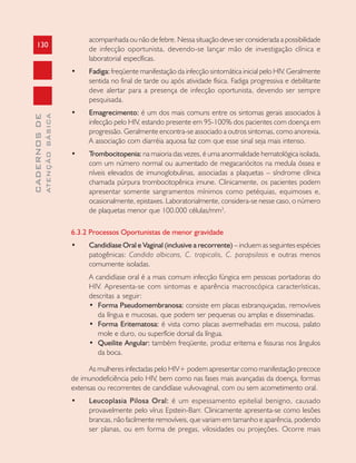 130
CADERNOSDE
ATENÇÃOBÁSICA
acompanhada ou não de febre. Nessa situação deve ser considerada a possibilidade
de infecção oportunista, devendo-se lançar mão de investigação clínica e
laboratorial específicas.
• Fadiga: freqüente manifestação da infecção sintomática inicial pelo HIV. Geralmente
sentida no final de tarde ou após atividade física. Fadiga progressiva e debilitante
deve alertar para a presença de infecção oportunista, devendo ser sempre
pesquisada.
• Emagrecimento: é um dos mais comuns entre os sintomas gerais associados à
infecção pelo HIV, estando presente em 95-100% dos pacientes com doença em
progressão. Geralmente encontra-se associado a outros sintomas, como anorexia.
A associação com diarréia aquosa faz com que esse sinal seja mais intenso.
• Trombocitopenia: na maioria das vezes, é uma anormalidade hematológica isolada,
com um número normal ou aumentado de megacariócitos na medula óssea e
níveis elevados de imunoglobulinas, associadas a plaquetas – síndrome clínica
chamada púrpura trombocitopênica imune. Clinicamente, os pacientes podem
apresentar somente sangramentos mínimos como petéquias, equimoses e,
ocasionalmente, epistaxes. Laboratorialmente, considera-se nesse caso, o número
de plaquetas menor que 100.000 células/mm3
.
6.3.2 Processos Oportunistas de menor gravidade
• Candidíase Oral e Vaginal (inclusive a recorrente) – incluem as seguintes espécies
patogênicas: Candida albicans, C. tropicalis, C. parapsilosis e outras menos
comumente isoladas.
A candidíase oral é a mais comum infecção fúngica em pessoas portadoras do
HIV. Apresenta-se com sintomas e aparência macroscópica características,
descritas a seguir:
• Forma Pseudomembranosa: consiste em placas esbranquiçadas, removíveis
da língua e mucosas, que podem ser pequenas ou amplas e disseminadas.
• Forma Eritematosa: é vista como placas avermelhadas em mucosa, palato
mole e duro, ou superfície dorsal da língua.
• Queilite Angular: também freqüente, produz eritema e fissuras nos ângulos
da boca.
As mulheres infectadas pelo HIV+ podem apresentar como manifestação precoce
de imunodeficiência pelo HIV, bem como nas fases mais avançadas da doença, formas
extensas ou recorrentes de candidíase vulvovaginal, com ou sem acometimento oral.
• Leucoplasia Pilosa Oral: é um espessamento epitelial benigno, causado
provavelmente pelo vírus Epstein-Barr. Clinicamente apresenta-se como lesões
brancas, não facilmente removíveis, que variam em tamanho e aparência, podendo
ser planas, ou em forma de pregas, vilosidades ou projeções. Ocorre mais
 