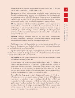 131
CADERNOSDE
ATENÇÃOBÁSICA
freqüentemente nas margens laterais da língua, mas podem ocupar localizações
da mucosa oral: mucosa bucal, palato mole e duro.
• Gengivite: a gengivite e outras doenças periodontais podem manifestar-se de
forma leve ou agressiva em pacientes com infecção pelo HIV. Em estágios mais
avançados da doença pelo HIV, observa-se freqüentemente uma evolução
rapidamente progressiva levando a um processo necrotizante acompanhado de
dor, perda de tecidos moles periodontais, exposição e seqüestro ósseo.
• Úlceras Aftosas: em indivíduos infectados pelo HIV, é comum a presença de
úlceras extensas, resultantes da coalescência de pequenas úlceras, em cavidade
oral e faringe, de caráter recorrente, e etiologia não definida. Resultam em grande
incômodo, produzindo odinofagia, anorexia e debilitação do estado geral, com
sintomas constitucionais tais como emagrecimento, astenia, febre prolongada etc,
acompanhando o quadro.
• Diarréia: a infecção pelo HIV, desde sua fase inicial, têm a diarréia como
manifestação freqüente. Determinar a causa da diarréia pode ser difícil, portanto,
faz-se necessário o exame das fezes para agentes específicos.
Na infecção precoce pelo HIV, os patógenos entéricos mais comuns são: Salmonella
sp, Shigella sp, Campylobacter sp, Giardia lamblia, Entamoeba histolytica, Strongyloides
stercoralis, adenovírus, astrovírus, rotavírus.
Agentes como Cryptosporidium parvum e Isospora belli, geralmente reconhecidos
em fase mais avançada da doença causada pelo HIV, podem apresentar-se como
expressão clínica autolimitada e/ou recorrente.
• Sinusopatias: sinusites e outras sinusopatias ocorrem com relativa freqüência entre
os pacientes com infecção pelo HIV.
A forma aguda é mais comum no estágio inicial da doença pelo HIV, incluindo os
mesmos agentes considerados em pacientes imunocompetentes: Streptococus
pneumoniae, Moraxella catarrhalis e H. influenzae. Outros agentes, como S. aureus,
P. aeruginosa, e fungos, têm sido achados em sinusite aguda, porém, seu
comprometimento em sinusites crônicas é maior. Fazem parte do quadro: febre,
cefaléia, sintomas locais e drenagem mucopurulenta nasal.
• Herpes Simples Recorrente: a maioria das pessoas infectadas pelo HIV são co-
infectadas com um ou ambos os tipos de vírus herpes simples (HSV 1 e 2), sendo
mais comum a recorrência do que a infecção primária. Embora o HSV-1 seja
responsável por lesões orolabiais, e o HSV-2, por lesões genitais, os dois tipos
podem causar infecção em qualquer sítio. A sintomatologia clássica pode manifestar-
se independentemente do estágio da doença pelo HIV. Todavia, a apresentação
clínica dos quadros de recorrência é geralmente atípica, ao comparar-se aos
quadros em indivíduos imunocompetentes.
 