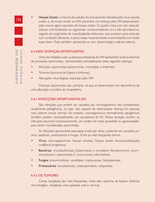132
CADERNOSDE
ATENÇÃOBÁSICA
• Herpes Zoster: a maioria dos adultos foi previamente infectada pelo vírus varicela
zoster, e, de modo similar ao HSV, pacientes com doença pelo HIV desenvolvem
pelo menos algum episódio de herpes zoster. O quadro inicia com dor radicular
intensa, rash localizado ou segmentar, comprometendo um a três dermátomos,
seguido de surgimento de maculopápulas dolorosas, que evoluem para vesículas
com conteúdo infectante, e para crostas, havendo lesões concomitantes com todas
essas fases. Pode também apresentar-se com disseminação cutânea extensa.
6.4 AIDS: DOENÇAS OPORTUNISTAS
Uma vez instalada a aids, as pessoas portadoras do HIV apresentam sinais e sintomas
de processos oportunistas, representados principalmente pelas seguintes doenças:
• Infecções oportunistas (pneumonias, meningites e enterites).
• Tumores (sarcoma de Kaposi e linfomas).
• Alterações neurológicas induzidas pelo HIV.
Doenças oportunistas são, portanto, as que se desenvolvem em decorrência de
uma alteração imunitária do hospedeiro.
6.4.1 INFECÇÕES OPORTUNISTAS (IO)
São infecções que podem ser causadas por microrganismos não considerados
usualmente patogênicos, ou seja, não capazes de desencadear doença em pessoas
com sistema imune normal. No entanto, microrganismos normalmente patogênicos
também podem, eventualmente, ser causadores de IO. Nessa situação, porém, as
infecções assumem necessariamente, um caráter de maior gravidade ou agressividade,
para serem consideradas oportunistas.
As infecções oportunistas associadas à aids são várias, podendo ser causadas por
vírus, bactérias, protozoários e fungos. Entre as mais freqüentes temos:
• Vírus: citomegalovirose, herpes simplex, herpes zoster, leucoencefalopatia
multifocal progressiva.
• Bactérias: micobacterioses (tuberculose e complexo Mycobacterium avium-
intracellulare), pneumonias (S. pneumoniae), salmonelose.
• Fungos: pneumocistose, candidíase, criptococose, histoplasmose.
• Protozoários: toxoplasmose, criptosporidiose, isosporíase.
6.4.2 OS TUMORES
Certas neoplasias são mais freqüentes, entre elas: sarcoma de Kaposi, linfomas
não-Hodgkin, neoplasias intra-epiteliais anal e cervical.
 