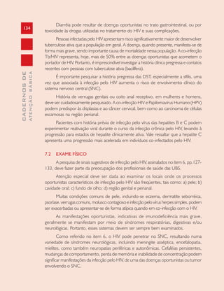 134
CADERNOSDE
ATENÇÃOBÁSICA
Diarréia pode resultar de doenças oportunistas no trato gastrointestinal, ou por
toxicidade às drogas utilizadas no tratamento do HIV e suas complicações.
Pessoas infectadas pelo HIV apresentam risco significativamente maior de desenvolver
tuberculose ativa que a população em geral. A doença, quando presente, manifesta-se de
forma mais grave, sendo importante causa de mortalidade nessa população. A co-infecção
Tb/HIV representa, hoje, mais de 50% entre as doenças oportunistas que acometem o
portador de HIV. Portanto, é imprescindível investigar a história clínica pregressa e contatos
recentes com pessoas com tuberculose ativa (bacilífera).
É importante pesquisar a história pregressa das DST, especialmente a sífilis, uma
vez que associada à infecção pelo HIV aumenta o risco de envolvimento clínico do
sistema nervoso central (SNC).
História de verrugas genitais ou coito anal receptivo, em mulheres e homens,
deve ser cuidadosamente pesquisado. A co-infecção HIV e Papilomavírus Humano (HPV)
podem predispor às displasias e ao câncer cervical, bem como ao carcinoma de células
escamosas na região perianal.
Pacientes com história prévia de infecção pelo vírus das hepatites B e C podem
experimentar reativação viral durante o curso da infecção crônica pelo HIV, levando à
progressão para estados de hepatite clinicamente ativa. Vale ressaltar que a hepatite C
apresenta uma progressão mais acelerada em indivíduos co-infectados pelo HIV.
7.2 EXAME FÍSICO
A pesquisa de sinais sugestivos de infecção pelo HIV, assinalados no item 6, pp.127-
133, deve fazer parte da preocupação dos profissionais de saúde das UBS.
Atenção especial deve ser dada ao examinar os locais onde os processos
oportunistas característicos de infecção pelo HIV são freqüentes, tais como: a) pele; b)
cavidade oral; c) fundo de olho; d) região genital e perianal.
Muitas condições comuns de pele, incluindo-se eczema, dermatite seborréica,
psoríase, verrugas comuns, molusco contagioso e infecção pelo vírus herpes simples, podem
ser exacerbadas ou apresentar-se de forma atípica quando em co-infecção com o HIV.
As manifestações oportunistas, indicativas de imunodeficiência mais grave,
geralmente se manifestam por meio de síndromes respiratórias, digestivas e/ou
neurológicas. Portanto, esses sistemas devem ser sempre bem examinados.
Como referido no item 6, o HIV pode penetrar no SNC, resultando numa
variedade de síndromes neurológicas, incluindo meningite asséptica, encefalopatia,
mielites, como também neuropatias periféricas e autonômicas. Cefaléias persistentes,
mudanças de comportamento, perda de memória e inabilidade de concentração podem
significar manifestações da infecção pelo HIV, de uma das doenças oportunistas ou tumor
envolvendo o SNC.
 