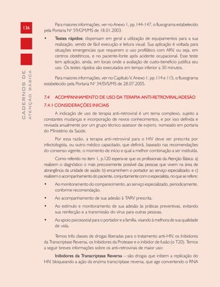 136
CADERNOSDE
ATENÇÃOBÁSICA
Para maiores informações, ver no Anexo 1, pp.144-147, o fluxograma estabelecido
pela Portaria No
59/GM/MS de 18.01.2003.
• Testes rápidos: dispensam em geral a utilização de equipamentos para a sua
realização, sendo de fácil execução e leitura visual. Sua aplicação é voltada para
situações emergenciais que requerem o uso profilático com ARV, ou seja, em
centros obstétricos, e no paciente-fonte após acidente ocupacional. Esse teste
tem aplicação, ainda, em locais onde a avaliação de custo-beneficio justifica seu
uso. Os testes rápidos são executados em tempo inferior a 30 minutos.
Para maiores informações, ver no Capítulo V, Anexo 1. pp.114 e 115, o fluxograma
estabelecido pela Portaria No
34/SVS/MS de 28.07.2005.
7.4 ACOMPANHAMENTO DE USO DA TERAPIA ANTI-RETROVIRAL/ADESÃO
7.4.1 CONSIDERAÇÕES INICIAIS
A indicação de uso de terapia anti-retroviral é um tema complexo, sujeito a
constantes mudanças e incorporação de novos conhecimentos, e por isso definida e
revisada anualmente por um grupo técnico assessor de experts, nomeado em portaria
do Ministério da Saúde.
Por essa razão, a terapia anti-retroviral para o HIV deve ser prescrita por
infectologista, ou outro médico capacitado, que definirá, baseado nas recomendações
do consenso vigente, o momento de início e qual a melhor combinação a ser instituída.
Como referido no item 1, p.120 espera-se que os profissionais da Atenção Básica: a)
realizem o diagnóstico o mais precocemente possível das pessoas que vivem na área de
abrangência da unidade de saúde; b) encaminhem o portador ao serviço especializado; e c)
realizemoacompanhamentodopaciente,conjuntamentecomoespecialista,noqueserefere:
• Ao monitoramento do comparecimento, ao serviço especializado, periodicamente,
conforme recomendação.
• Ao acompanhamento de sua adesão à TARV prescrita.
• Ao estímulo e monitoramento de sua adesão às práticas preventivas, evitando
sua reinfecção e a transmissão do vírus para outras pessoas.
• Ao apoio psicossocial para o portador e a família, visando à melhora de sua qualidade
de vida.
Temos três classes de drogas liberadas para o tratamento anti-HIV, os Inibidores
da Transcriptase Reversa, os Inibidores da Protease e o inibidor de fusão (o T20). Temos
a seguir breves informações sobre os anti-retrovirais de maior uso:
Inibidores da Transcriptase Reversa – são drogas que inibem a replicação do
HIV, bloqueando a ação da enzima transcriptase reversa, que age convertendo o RNA
 