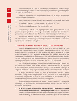 138
CADERNOSDE
ATENÇÃOBÁSICA
As recomendações de TARV no Brasil têm por base evidências cientificas de que
a associação de drogas, promove a redução da replicação viral e a redução na emergência
de cepas multirresistentes.
Define-se falha terapêutica em pacientes fazendo uso de terapia anti-retroviral,
analisando-se três parâmetros:
• Clínico: surgimento de sintomas relacionados com aids ou manifestações oportunistas.
• Imunológico: queda > 25% da contagem de linfócitos T-CD4+.
• Virológico: elevação da carga viral superior a 0,5 log.
Além da terapia anti-HIV, para alguns pacientes, o serviço especializado poderá
prescrever quimioprofilaxia e imunização para certos processos oportunistas mais
prevalentes, cuja relação custo-benefício tem se mostrado amplamente favorável.
Para maiores detalhes, consultar o “Guia de Tratamento Clínico da Infecção pelo
HIV em crianças”, e “Recomendações para Terapia Anti-Retroviral em Adultos e Adolescentes
Infectados pelo HIV” do ano em vigência.
7.4.2 ADESÃO À TERAPIA ANTI-RETROVIRAL – COMO MELHORAR
O termo adesão ao tratamento deve ser visto como o resultado de um processo
em que o paciente não apenas cumpre a prescrição estabelecida pelo serviço
especializado, mas também entende, concorda e segue as orientações advindas, inclusive,
da equipe de Atenção Básica. Significa que deve existir uma “parceria” entre as equipes
de saúde e o paciente, na qual são reconhecidas não apenas a responsabilidade específica
de cada um no processo, mas também de todos que estão envolvidos no tratamento,
seja no próprio sistema de saúde, no trabalho, em casa e na comunidade.
No caso específico da terapia anti-retroviral, está demonstrado que a mínima falha
na adesão ao tratamento pode resultar em uma supressão inadequada da carga viral.
Como conseqüência, ocorrerá a emergência de cepas virais resistentes, a elevação da
carga viral plasmática, a repopulação dos tecidos linfóides e o recrudescimento da doença.
A terapia anti-retroviral para o HIV ainda muito complexa, dificulta a adesão
terapêutica a longo prazo. São geralmente, duas a três doses ao dia, com um grande
número de comprimidos ou cápsulas (freqüentemente 20-25 unidades por dia),
interferindo no regime alimentar e hábitos de vida da pessoa.
Considerando-se os fatores que afetam a adesão terapêutica, as seguintes
estratégias são recomendadas para se estabelecer e manter uma boa adesão ao
tratamento anti-retroviral:
1. A terapia não deve ser iniciada até que os objetivos e a necessidade de adesão
ao tratamento sejam entendidos e aceitos pelo paciente – Para isso, os profissionais
daAtençãoBásicadevemtomarconhecimentodasorientaçõesdoregimeterapêutico
instituído,ereforçá-lasdeformamaissimples,claraeprecisapossível,comorientações
 