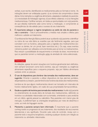 139
CADERNOSDE
ATENÇÃOBÁSICA
verbais, e por escrito, identificando os medicamentos pela cor, formato e nome. As
indicações devem ser enfatizadas quanto: a) ao número de comprimidos e doses
diárias; b) às restrições ou exigências alimentares, adaptadas à realidade do paciente;
c) à necessidade de hidratação vigorosa; d) aos efeitos colaterais; e e) às interações
medicamentosas. Certificar sempre, em todas as oportunidades com o(a) paciente,
de que ele(ela) realmente sabe como tomar a medicação, e compreende as
conseqüências da não-adesão para o sucesso do seu tratamento.
2. É importante adequar o regime terapêutico ao estilo de vida do paciente e
não o contrário – Esta é provavelmente a medida mais simples e efetiva para
melhorar a adesão ao tratamento.
O profissional de Atenção Básica poderá atuar auxiliando o(a) paciente a identificar
na rotina de sua vida diária as ocasiões que são facilmente seguidas, para que
coincidam com os horários, adequados para a ingestão dos medicamentos (ex:
escovar os dentes, ler um jornal, fazer exercícios etc.). Ou seja, esses eventos
rotineiros podem ser utilizados como lembretes para se tomar os medicamentos.
Para reduzir a possibilidade de esquecimento e omissão da dose, recomenda-se
que os pacientes tomem a medicação antes da atividade de rotina selecionada.
Observação:
As refeições, apesar de serem situações com horários geralmente bem definidos,
nem sempre funcionam como bons eventos, seja por restrições ou exigências
alimentares específicas para o esquema proposto, seja por hábitos alimentares
variáveis entre as pessoas.
3. O uso de dispositivos para lembrar das tomadas dos medicamentos, deve ser
sugerido: Oriente o paciente a utilizar dispositivos do tipo alarmes portáteis,
despertadores ou beepers, para lembrá-lo dos horários das doses dos medicamentos.
Lembre-se de que alguns medicamentos devem ser tomados em intervalos de
horário relativamente rígidos, em razão de suas propriedades farmacocinéticas.
4. Escalaouquadrodehoráriosparatomadadosmedicamentos:Auxilieo(a)paciente
no entendimento da escala diária de tomada dos medicamentos, definindo os
horários e as atividades relacionadas com as tomadas, orientando-o para anotá-las
em um diário, agenda pessoal ou calendário. Para pacientes com menor grau de
instrução, é preferível fazer as orientações terapêuticas por meio de desenhos e
cores, ao invés de linguagem escrita.
5. Mantenha o paciente sempre bem informado. É importante que o paciente
conheça todos os progressos do seu tratamento, dos resultados de seus exames
laboratoriais e seu significado. Durante cada visita de controle, reveja com o
paciente todo o esquema terapêutico, esclareça qualquer dúvida com relação ao
tratamento ou atividades relacionadas.
 