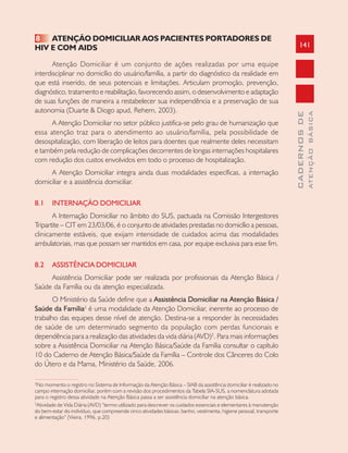 141
CADERNOSDE
ATENÇÃOBÁSICA
8 ATENÇÃO DOMICILIAR AOS PACIENTES PORTADORES DE
HIV E COM AIDS
Atenção Domiciliar é um conjunto de ações realizadas por uma equipe
interdisciplinar no domicílio do usuário/família, a partir do diagnóstico da realidade em
que está inserido, de seus potenciais e limitações. Articulam promoção, prevenção,
diagnóstico, tratamento e reabilitação, favorecendo assim, o desenvolvimento e adaptação
de suas funções de maneira a restabelecer sua independência e a preservação de sua
autonomia (Duarte & Diogo apud, Rehem, 2003).
A Atenção Domiciliar no setor público justifica-se pelo grau de humanização que
essa atenção traz para o atendimento ao usuário/família, pela possibilidade de
desospitalização, com liberação de leitos para doentes que realmente deles necessitam
e também pela redução de complicações decorrentes de longas internações hospitalares
com redução dos custos envolvidos em todo o processo de hospitalização.
A Atenção Domiciliar integra ainda duas modalidades específicas, a internação
domiciliar e a assistência domiciliar.
8.1 INTERNAÇÃO DOMICILIAR
A Internação Domiciliar no âmbito do SUS, pactuada na Comissão Intergestores
Tripartite – CIT em 23/03/06, é o conjunto de atividades prestadas no domicílio a pessoas,
clinicamente estáveis, que exijam intensidade de cuidados acima das modalidades
ambulatoriais, mas que possam ser mantidos em casa, por equipe exclusiva para esse fim.
8.2 ASSISTÊNCIA DOMICILIAR
Assistência Domiciliar pode ser realizada por profissionais da Atenção Básica /
Saúde da Família ou da atenção especializada.
O Ministério da Saúde define que a Assistência Domiciliar na Atenção Básica /
Saúde da Família2
é uma modalidade da Atenção Domiciliar, inerente ao processo de
trabalho das equipes desse nível de atenção. Destina-se a responder às necessidades
de saúde de um determinado segmento da população com perdas funcionais e
dependência para a realização das atividades da vida diária (AVD)3
. Para mais informações
sobre a Assistência Domiciliar na Atenção Básica/Saúde da Família consultar o capítulo
10 do Caderno de Atenção Básica/Saúde da Família – Controle dos Cânceres do Colo
do Útero e da Mama, Ministério da Saúde, 2006.
2
No momento o registro no Sistema de Informação da Atenção Básica – SIAB da assistência domiciliar é realizado no
campo internação domiciliar, porém com a revisão dos procedimentos da Tabela SIA-SUS, a nomenclatura adotada
para o registro dessa atividade na Atenção Básica passa a ser assistência domiciliar na atenção básica.
3
Atividade de Vida Diária (AVD) “termo utilizado para descrever os cuidados essenciais e elementares à manutenção
do bem-estar do indivíduo, que compreende cinco atividades básicas: banho, vestimenta, higiene pessoal, transporte
e alimentação” (Vieira, 1996, p.20)
 