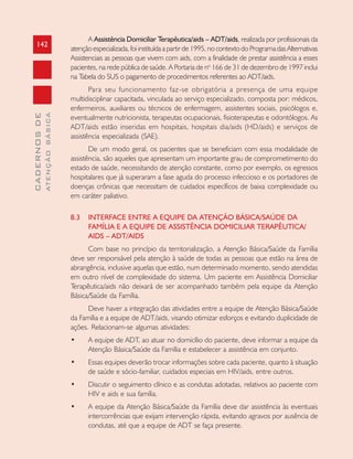142
CADERNOSDE
ATENÇÃOBÁSICA
A Assistência Domiciliar Terapêutica/aids – ADT/aids, realizada por profissionais da
atençãoespecializada,foiinstituídaapartirde1995,nocontextodoProgramadasAlternativas
Assistenciais as pessoas que vivem com aids, com a finalidade de prestar assistência a esses
pacientes, na rede pública de saúde. A Portaria de no
166 de 31 de dezembro de 1997 inclui
na Tabela do SUS o pagamento de procedimentos referentes ao ADT/aids.
Para seu funcionamento faz-se obrigatória a presença de uma equipe
multidisciplinar capacitada, vinculada ao serviço especializado, composta por: médicos,
enfermeiros, auxiliares ou técnicos de enfermagem, assistentes sociais, psicólogos e,
eventualmente nutricionista, terapeutas ocupacionais, fisioterapeutas e odontólogos. As
ADT/aids estão inseridas em hospitais, hospitais dia/aids (HD/aids) e serviços de
assistência especializada (SAE).
De um modo geral, os pacientes que se beneficiam com essa modalidade de
assistência, são aqueles que apresentam um importante grau de comprometimento do
estado de saúde, necessitando de atenção constante, como por exemplo, os egressos
hospitalares que já superaram a fase aguda do processo infeccioso e os portadores de
doenças crônicas que necessitam de cuidados específicos de baixa complexidade ou
em caráter paliativo.
8.3 INTERFACE ENTRE A EQUIPE DA ATENÇÃO BÁSICA/SAÚDE DA
FAMÍLIA E A EQUIPE DE ASSISTÊNCIA DOMICILIAR TERAPÊUTICA/
AIDS – ADT/AIDS
Com base no princípio da territorialização, a Atenção Básica/Saúde da Família
deve ser responsável pela atenção à saúde de todas as pessoas que estão na área de
abrangência, inclusive aquelas que estão, num determinado momento, sendo atendidas
em outro nível de complexidade do sistema. Um paciente em Assistência Domiciliar
Terapêutica/aids não deixará de ser acompanhado também pela equipe da Atenção
Básica/Saúde da Família.
Deve haver a integração das atividades entre a equipe de Atenção Básica/Saúde
da Família e a equipe de ADT/aids, visando otimizar esforços e evitando duplicidade de
ações. Relacionam-se algumas atividades:
• A equipe de ADT, ao atuar no domicílio do paciente, deve informar a equipe da
Atenção Básica/Saúde da Família e estabelecer a assistência em conjunto.
• Essas equipes deverão trocar informações sobre cada paciente, quanto à situação
de saúde e sócio-familiar, cuidados especiais em HIV/aids, entre outros.
• Discutir o seguimento clínico e as condutas adotadas, relativos ao paciente com
HIV e aids e sua família.
• A equipe da Atenção Básica/Saúde da Família deve dar assistência às eventuais
intercorrências que exijam intervenção rápida, evitando agravos por ausência de
condutas, até que a equipe de ADT se faça presente.
 