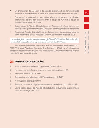 143
CADERNOSDE
ATENÇÃOBÁSICA
• Os profissionais da ADT/aids e da Atenção Básica/Saúde da Família deverão
observar os aspectos éticos, o limite e as potencialidades entre essas equipes.
• O manejo dos antiretrovirais, seus efeitos adversos e tratamento de infecções
oportunistas, deverão ser discutidos entre a equipe de ADT/aids a equipe de
Atenção Básica/Saúde da Família.
• Cabe a equipe da Atenção Básica/Saúde da Família assistir à família do paciente com
HIV/Aids, com apoio da equipe de ADT/aids para a atenção psicossocial dessa família.
• A equipe de Atenção Básica/Saúde da Família deverá orientar o cuidador, utilizando
como instrumento o Guia Prático do Cuidador, do Ministério da Saúde, 2006.
Uma atribuição importante da equipe da Atenção Básica / Saúde da Família é a educação
em saúde à população sobre a prevenção e controle das DST/ aids.
Para maiores informações consultar os manuais do Ministério da Saúde/PN-DST/
AIDS, “Rotinas de Assistência Domiciliar Terapêutica em HIV/aids para Profissionais de
Saúde que trabalham com HIV/aids” e o “Manual para Cuidadores de Pessoas Vivendo
com o HIV”, em www.aids.gov.br
9 PONTOS PARA REFLEXÃO:
1. A epidemia da aids no Brasil- Progressão e Características.
2. Formas de transmissão, prevenção e controle da infecção por HIV.
3. Interações entre as DST e o HIV.
4. Riscos relativos da infecção por HIV segundo o tipo de DST.
5. A evolução da doença pelo HIV.
6. Aspectos inerentes ao diagnóstico e tratamento do indivíduo com HIV ou aids.
7. Como pode a equipe de Atenção Básica trabalhar efetivamente na prevenção e
controle da infecção pelo HIV.
 