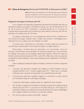 145
CADERNOSDE
ATENÇÃOBÁSICA
Notas do fluxograma (Portaria de No
59/GM/MS, de 28 de janeiro de 2003)*
Note: EstaPortariaserárepublicada,emvirtudedaalteraçãoquantoaidadepara
aplicação do diagnóstico usando anticorpos anti-HIV, que passa a considerar a
idade acima de 18 meses (já modificada nesta publicação) ao invés de 2 anos.
Diagnóstico Sorológico da Infecção pelo HIV
Com o objetivo da realização do diagnóstico laboratorial da infecção pelo HIV nos
laboratórios públicos e privados, o Ministério da Saúde, por meio da Portaria de No
59,
de 28 de janeiro de 2003, estabelece a obrigatoriedade de um conjunto de
procedimentos seqüenciados para os testes que visam detectar anticorpos anti-HIV em
indivíduos com idade acima de 18 meses.
Ao chegar ao laboratório com uma solicitação do teste anti-HIV, o indivíduo tem
uma amostra de sangue coletada. Após a coleta, esta amostra é centrifugada para a
obtenção de soro ou plasma que será utilizado nos testes.
A amostra deve inicialmente ser submetida à primeira etapa do conjunto de
procedimentos seqüenciados, denominada de triagem sorológica (Etapa I).
Nessa etapa, a amostra deve ser submetida a um imunoensaio, como por
exemplo, o Elisa (ensaio imunoenzimático). É importante ressaltar que o imunoensaio a
ser utilizado não poderá ser de avaliação rápida (teste rápido) e deverá ser capaz de
detectar anticorpos denominados anti-HIV-1 e anti-HIV-2. Além disso, todos os conjuntos
de diagnósticos (kits) utilizados, devem estar obrigatoriamente registrados no Ministério
da Saúde.
Após a realização da etapa de triagem sorológica, podemos encontrar as seguintes
situações:
1. A amostra que apresentar resultado não reagente no teste realizado, terá seu
resultado definido como “ Amostra negativa para HIV “. Nesse caso, o resultado
é liberado para o paciente acompanhado do aconselhamento pós-teste.
2. A amostra que apresentar resultado reagente ou inconclusivo no teste, deverá
ser submetida à etapa de confirmação sorológica.
A etapa de confirmação sorológica pode ser realizada de duas maneiras:
1. Por meio de um segundo imunoensaio em paralelo ao teste de Imunofluorescência
Indireta (IFI) para HIV-1 ou ao teste de Imunoblot (IB) para o HIV (etapa II). É
importante ressaltar que o segundo imunoensaio deverá ter princípio metodológico
e/ou antígenos distintos do primeiro imunoensaio utilizado.
2. Por meio do teste de western blot (WB) – etapa III.
*Versão Comentada pela Assessora Técnica Cristine Ferreira – ULAB - PN-DST/AIDS
 