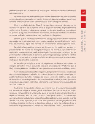 147
CADERNOSDE
ATENÇÃOBÁSICA
preferencialmente em um intervalo de 30 dias após a emissão do resultado referente à
primeira amostra.
Asamostrascomresultadodefinidocomopositivodeverãoteroresultadodaprimeira
amostra liberado com a ressalva, por escrito, de que se trata de um resultado parcial e que
somente será considerado como definitivo após a análise da segunda amostra.
Caso o resultado do teste (Etapa I) na segunda amostra seja não reagente ou
inconclusivo, deverão ser cumpridas todas as etapas do conjunto de procedimentos
seqüenciados. Se após a realização da etapa de confirmação sorológica, os resultados
da primeira e segunda amostra forem discordantes, deverá ser coletada uma terceira
amostra e realizadas todas as etapas para conclusão do diagnóstico.
Sempre que os resultados confirmatórios da segunda amostra forem diferentes
dos obtidos com a primeira amostra, será preciso considerar a possibilidade de ter havido
troca de amostra ou algum erro inerente aos procedimentos de realização dos testes.
Resultados falso-positivos podem ser decorrentes de problemas técnicos no
procedimento do exame ou alterações biológicas no indivíduo, que determinam
reatividade, independente da condição investigada. Entre as causas de origem técnica
podemos citar: contaminação de ponteiras, contaminação da reação por soros vizinhos
positivos, troca de amostras, pipetagens de baixa acurácia e transporte ou armazenamento
inadequado das amostras ou dos kits.
As semelhanças antigênicas entre microrganismos, as doenças auto-imunes, as
infecções por outros vírus, e a aquisição passiva de anticorpos anti-HIV (da mãe para o
filho), também podem ser consideradas como possíveis causas de resultados falso-positivos.
Com relação aos resultados falso-negativos, é importante mencionar a sensibilidade
do conjunto de diagnóstico utilizado, a ocorrência do período de janela imunológica, ou
problemas técnicos durante a realização do ensaio. Entre estes podemos citar a troca
de amostras, o uso de reagentes fora do prazo de validade, a utilização de equipamentos
desajustados, a pipetagem incorreta e o transporte ou armazenamento inadequado das
amostras ou dos kits.
Finalmente, é importante enfatizar que mesmo com processamento adequado
das amostras de sangue e a execução técnica correta de todas as etapas da reação
sorológica no laboratório, é fundamental que o processo de aconselhamento antes e
depois do teste seja feito de forma cuidadosa, para que o resultado do mesmo seja
corretamente interpretado, tanto pelo profissional de saúde como pelo paciente, gerando
atitudes que visem à promoção da saúde e/ou prevenção da infecção pelo HIV nos
indivíduos testados, conforme o diagnóstico obtido a partir da avaliação clínica e
laboratorial do paciente.Versão Comentada pela Assessora Técnica Cristine Ferreira
 