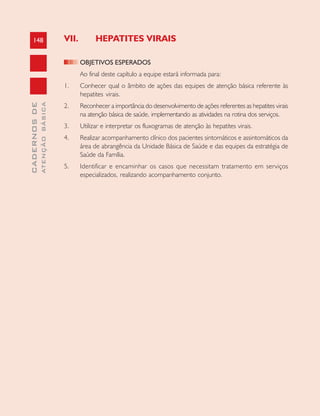 148
CADERNOSDE
ATENÇÃOBÁSICA
VII. HEPATITES VIRAIS
OBJETIVOS ESPERADOS
Ao final deste capítulo a equipe estará informada para:
1. Conhecer qual o âmbito de ações das equipes de atenção básica referente às
hepatites virais.
2. Reconhecer a importância do desenvolvimento de ações referentes as hepatites virais
na atenção básica de saúde, implementando as atividades na rotina dos serviços.
3. Utilizar e interpretar os fluxogramas de atenção às hepatites virais.
4. Realizar acompanhamento clínico dos pacientes sintomáticos e assintomáticos da
área de abrangência da Unidade Básica de Saúde e das equipes da estratégia de
Saúde da Família.
5. Identificar e encaminhar os casos que necessitam tratamento em serviços
especializados, realizando acompanhamento conjunto.
 