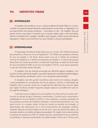 149
CADERNOSDE
ATENÇÃOBÁSICA
VII. HEPATITES VIRAIS
1 INTRODUÇÃO
As hepatites virais constituem-se em um grave problema de Saúde Pública no mundo e
no Brasil. As equipes de atenção básica têm papel relevante na prevenção, no diagnóstico e no
acompanhamento das pessoas portadoras – sintomáticas ou não – de hepatites. Para que
possam exercer esse papel, é necessário que as equipes estejam aptas a informar/orientar,
oferecer aconselhamento e testagem, identificar casos suspeitos, solicitar exames laboratoriais
adequados e realizar encaminhamento dos casos indicados a serviços especializados.
2 EPIDEMIOLOGIA
A Organização Mundial de Saúde estima que, no mundo, 325 milhões de pessoas
são portadores crônicos do vírus da hepatite B e 170 milhões são portadores crônicos
do vírus da hepatite C. No Brasil, devem existir cerca de 2 milhões de portadores
crônicos de hepatite B e 3 milhões de portadores da hepatite C. A maioria das pessoas
desconhece seu estado de portador e constitui elo importante na cadeia de transmissão
do vírus da hepatite B (HBV) ou do vírus da hepatite C (HCV), o que ajuda a perpetuar
o ciclo de transmissão destas infecções.
As hepatites virais são doenças provocadas por diferentes agentes etiológicos, com
tropismoprimáriopelotecidohepático,quepodemapresentarcaracterísticasepidemiológicas,
clínicas e laboratoriais semelhantes, porém, com importantes particularidades.
As hepatites virais têm grande importância, pelo número de indivíduos atingidos
e pela possibilidade de complicações das formas agudas e crônicas. A distribuição das
hepatites virais é universal, sendo que a magnitude dos diferentes tipos varia de região
para região. No Brasil, também há grande variação regional na prevalência de cada um
dos agentes etiológicos.
A principal via de contágio do vírus da hepatite A é a fecal-oral; por contato inter-
humano ou através de água e alimentos contaminados. Contribui para a transmissão a
estabilidade do vírus da hepatite A (HAV) no meio ambiente e a grande quantidade de
vírus presente nas fezes dos indivíduos infectados. A transmissão parenteral é rara, mas
pode ocorrer se o doador estiver na fase de viremia do período de incubação. A
disseminação está relacionada com o nível socioeconômico da população, existindo
variações regionais de endemicidade de acordo com o grau de saneamento básico, de
educação sanitária e condições de higiene da população. Em regiões menos desenvolvidas
as pessoas são expostas ao HAV em idades precoces, apresentando formas subclínicas
ou anictéricas. A doença é autolimitada e de caráter benigno. Menos de 0,1% dos casos
 